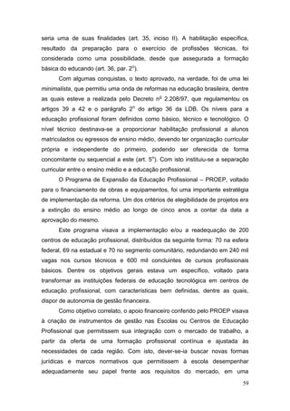 59
seria uma de suas finalidades (art. 35, inciso II). A habilitação específica,
resultado da preparação para o exercício de profissões técnicas, foi
considerada como uma possibilidade, desde que assegurada a formação
básica do educando (art. 36, par. 2o
).
Com algumas conquistas, o texto aprovado, na verdade, foi de uma lei
minimalista, que permitiu uma onda de reformas na educação brasileira, dentre
as quais esteve a realizada pelo Decreto no
2.208/97, que regulamentou os
artigos 39 a 42 e o parágrafo 2o
do artigo 36 da LDB. Os níveis para a
educação profissional foram definidos como básico, técnico e tecnológico. O
nível técnico destinava-se a proporcionar habilitação profissional a alunos
matriculados ou egressos de ensino médio, devendo ter organização curricular
própria e independente do primeiro, podendo ser oferecida de forma
concomitante ou sequencial a este (art. 5o
). Com isto instituiu-se a separação
curricular entre o ensino médio e a educação profissional.
O Programa de Expansão da Educação Profissional – PROEP, voltado
para o financiamento de obras e equipamentos, foi uma importante estratégia
de implementação da reforma. Um dos critérios de elegibilidade de projetos era
a extinção do ensino médio ao longo de cinco anos a contar da data a
aprovação do mesmo.
Este programa visava a implementação e/ou a readequação de 200
centros de educação profissional, distribuídos da seguinte forma: 70 na esfera
federal, 69 na estadual e 70 no segmento comunitário, redundando em 240 mil
vagas nos cursos técnicos e 600 mil concluintes de cursos profissionais
básicos. Dentre os objetivos gerais estava um específico, voltado para
transformar as instituições federais de educação tecnológica em centros de
educação profissional, com características bem definidas, dentre as quais,
dispor de autonomia de gestão financeira.
Como objetivo correlato, o apoio financeiro conferido pelo PROEP visava
à criação de instrumentos de gestão nas Escolas ou Centros de Educação
Profissional que permitissem sua integração com o mercado de trabalho, a
partir da oferta de uma formação profissional contínua e ajustada às
necessidades de cada região. Com isto, dever-se-ia buscar novas formas
jurídicas e marcos normativos que permitissem à escola desempenhar
adequadamente seu papel frente aos requisitos do mercado, em uma
 