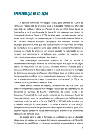 6
APRESENTAÇÃO DA COLEÇÃO
A coleção Formação Pedagógica surgiu para atender ao Curso de
Formação Pedagógica de Docentes para a Educação Profissional oferecido
pelo EaD do Instituto Federal do Paraná no ano de 2012. Esse Curso se
desenvolve a partir da demanda de formação dos docentes que atuam na
Educação Profissional Técnica (EPT) de Nível Médio pautado nas discussões
atuais para a formação de professores para a Educação Profissional Técnica -
EPT visando oferecer formação pedagógica aos docentes atuantes na
educação profissional, mas que não possuem formação específica em cursos
de licenciatura. Isso a partir de uma base sólida de conhecimentos teóricos e
práticos, no intuito de promover um ensino pautado na valorização do ser
humano, em detrimento à centralidade das relações de mercado que
historicamente permeou o ensino de nível técnico.
Essa preocupação encontra-se expressa na LDB, ao apontar a
necessidade de formação em nível de licenciatura para a atuação na educação
básica; no Documento da SETEC/MEC intitulado Políticas Públicas para a
Educação Profissional e Tecnológica (2004), o qual defende que “a formação
de docentes da educação profissional e tecnológica deve ser implementada de
forma que esteja envolvida com o fortalecimento do pensar crítico, criativo, com
uso e entendimento da tecnologia comprometida com o social” (p. 50); e nas
diversas publicações de estudiosos da área.
Nesse sentido, embora em vigência, a Resolução CNE/CEB 02/97, que
trata dos Programas Especiais de Formação Pedagógica de Docentes para as
disciplinas do currículo do Ensino Fundamental, do Ensino Médio e da
Educação Profissional de nível Médio, encontra-se em defasagem frente às
discussões atuais, tanto na carga horária proposta quanto na habilitação para
disciplinas, conforme indica o Parecer CNE/CP nº 05/2006. Vale ressaltar que
a referida resolução foi promulgada com vistas a atender a uma situação
emergencial de formação de professores que naquele momento o país vivia,
cabendo hoje se pensar em novos referenciais para a formação de professores
adequados ao contexto atual.
De acordo com a LDB, a formação de professores para a educação
básica deve se realizar em cursos de licenciatura ou equivalentes. A Educação
Profissional de nível Médio, por situar-se no nível da educação básica, abarca
 