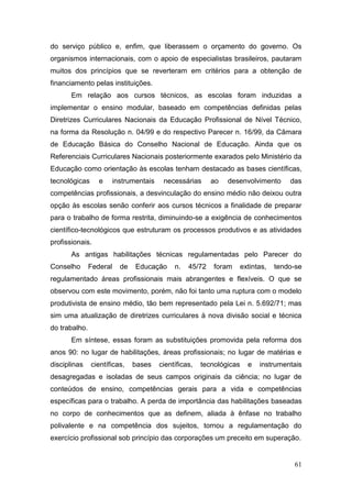 61
do serviço público e, enfim, que liberassem o orçamento do governo. Os
organismos internacionais, com o apoio de especialistas brasileiros, pautaram
muitos dos princípios que se reverteram em critérios para a obtenção de
financiamento pelas instituições.
Em relação aos cursos técnicos, as escolas foram induzidas a
implementar o ensino modular, baseado em competências definidas pelas
Diretrizes Curriculares Nacionais da Educação Profissional de Nível Técnico,
na forma da Resolução n. 04/99 e do respectivo Parecer n. 16/99, da Câmara
de Educação Básica do Conselho Nacional de Educação. Ainda que os
Referenciais Curriculares Nacionais posteriormente exarados pelo Ministério da
Educação como orientação às escolas tenham destacado as bases científicas,
tecnológicas e instrumentais necessárias ao desenvolvimento das
competências profissionais, a desvinculação do ensino médio não deixou outra
opção às escolas senão conferir aos cursos técnicos a finalidade de preparar
para o trabalho de forma restrita, diminuindo-se a exigência de conhecimentos
científico-tecnológicos que estruturam os processos produtivos e as atividades
profissionais.
As antigas habilitações técnicas regulamentadas pelo Parecer do
Conselho Federal de Educação n. 45/72 foram extintas, tendo-se
regulamentado áreas profissionais mais abrangentes e flexíveis. O que se
observou com este movimento, porém, não foi tanto uma ruptura com o modelo
produtivista de ensino médio, tão bem representado pela Lei n. 5.692/71; mas
sim uma atualização de diretrizes curriculares à nova divisão social e técnica
do trabalho.
Em síntese, essas foram as substituições promovida pela reforma dos
anos 90: no lugar de habilitações, áreas profissionais; no lugar de matérias e
disciplinas científicas, bases científicas, tecnológicas e instrumentais
desagregadas e isoladas de seus campos originais da ciência; no lugar de
conteúdos de ensino, competências gerais para a vida e competências
específicas para o trabalho. A perda de importância das habilitações baseadas
no corpo de conhecimentos que as definem, aliada à ênfase no trabalho
polivalente e na competência dos sujeitos, tornou a regulamentação do
exercício profissional sob princípio das corporações um preceito em superação.
 