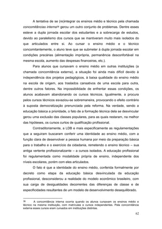 62
A tentativa de se (re)integrar os ensinos médio e técnico pela chamada
concomitâncias interna36 gerou um outro conjunto de problemas. Dentre esses
esteve a dupla jornada escolar dos estudantes e a sobrecarga de estudos,
devido ao paralelismo dos cursos que se mantiveram muito mais isolados do
que articulados entre si. Ao cursar o ensino médio e o técnico
concomitantemente, o aluno teve que se submeter à dupla jornada escolar em
condições precárias (alimentação imprópria, permanência desconfortável na
mesma escola, aumento das despesas financeiras, etc.).
Para alunos que cursavam o ensino médio em outras instituições (a
chamada concomitância externa), a situação foi ainda mais difícil devido à
independência dos projetos pedagógicos, à baixa qualidade do ensino médio
na escola de origem, aos traslados cansativos de uma escola para outra,
dentre outros fatores. Na impossibilidade de enfrentar essas condições, os
alunos acabavam abandonando os cursos técnicos. Igualmente, a procura
pelos cursos técnicos esvaziou-se sobremaneira, provocando o efeito contrário
à suposta democratização prenunciada pela reforma. Na verdade, sendo a
educação básica a prioridade, o fato de a formação técnica dela se desvincular
gerou uma exclusão das classes populares, para as quais restaram, na melhor
das hipóteses, os cursos curtos de qualificação profissional.
Contraditoriamente, a LDB e mais especificamente as regulamentações
que a seguiram buscaram conferir uma identidade ao ensino médio, com a
função clara de desenvolver a pessoa humana por meio da preparação básica
para o trabalho e o exercício da cidadania, remetendo o ensino técnico – sua
antiga vertente profissionalizante – a cursos isolados. A educação profissional
foi regulamentada como modalidade própria de ensino, independente dos
níveis escolares, porém com eles articulados.
O fato é que a identidade do ensino médio, conferida formalmente por
decreto como etapa da educação básica desvinculada da educação
profissional, desconsiderou a realidade do modelo econômico brasileiro, com
sua carga de desigualdades decorrentes das diferenças de classe e de
especificidades resultantes de um modelo de desenvolvimento desequilibrado.
36 A concomitância interna ocorria quando os alunos cursavam os ensinos médio e
técnico na mesma instituição, com matrículas e cursos independentes. Pela concomitância
externa esses cursos eram cursados em instituições distintas.
 