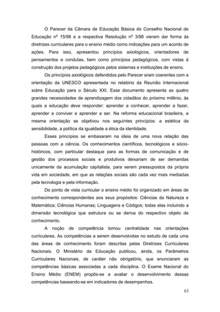 63
O Parecer da Câmara de Educação Básica do Conselho Nacional de
Educação no
15/98 e a respectiva Resolução no
3/98 vieram dar forma às
diretrizes curriculares para o ensino médio como indicações para um acordo de
ações. Para isso, apresentou princípios axiológicos, orientadores de
pensamentos e condutas, bem como princípios pedagógicos, com vistas à
construção dos projetos pedagógicos pelos sistemas e instituições de ensino.
Os princípios axiológicos defendidos pelo Parecer eram coerentes com a
orientação da UNESCO apresentada no relatório da Reunião Internacional
sobre Educação para o Século XXI. Esse documento apresenta as quatro
grandes necessidades de aprendizagem dos cidadãos do próximo milênio, às
quais a educação deve responder: aprender a conhecer, aprender a fazer,
aprender a conviver e aprender a ser. Na reforma educacional brasileira, a
mesma orientação se objetivou nos seguintes princípios: a estética da
sensibilidade, a política da igualdade a ética da identidade.
Esses princípios se embasaram na ideia de uma nova relação das
pessoas com a ciência. Os conhecimentos científicos, tecnológicos e sócio-
históricos, com particular destaque para as formas de comunicação e de
gestão dos processos sociais e produtivos deixariam de ser demandas
unicamente da acumulação capitalista, para serem pressupostos da própria
vida em sociedade, em que as relações sociais são cada vez mais mediadas
pela tecnologia e pela informação.
Do ponto de vista curricular o ensino médio foi organizado em áreas de
conhecimento correspondentes aos seus propósitos: Ciências da Natureza e
Matemática; Ciências Humanas; Linguagens e Códigos; todas elas incluindo a
dimensão tecnológica que estrutura ou se deriva do respectivo objeto de
conhecimento.
A noção de competência tomou centralidade nas orientações
curriculares. As competências a serem desenvolvidas no estudo de cada uma
das áreas de conhecimento foram descritas pelas Diretrizes Curriculares
Nacionais. O Ministério da Educação publicou, ainda, os Parâmetros
Curriculares Nacionais, de caráter não obrigatório, que enunciaram as
competências básicas associadas a cada disciplina. O Exame Nacional do
Ensino Médio (ENEM) propôs-se a avaliar o desenvolvimento dessas
competências baseando-se em indicadores de desempenhos.
 