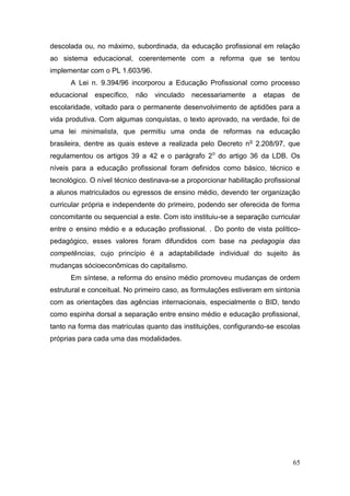 65
descolada ou, no máximo, subordinada, da educação profissional em relação
ao sistema educacional, coerentemente com a reforma que se tentou
implementar com o PL 1.603/96.
A Lei n. 9.394/96 incorporou a Educação Profissional como processo
educacional específico, não vinculado necessariamente a etapas de
escolaridade, voltado para o permanente desenvolvimento de aptidões para a
vida produtiva. Com algumas conquistas, o texto aprovado, na verdade, foi de
uma lei minimalista, que permitiu uma onda de reformas na educação
brasileira, dentre as quais esteve a realizada pelo Decreto no
2.208/97, que
regulamentou os artigos 39 a 42 e o parágrafo 2o
do artigo 36 da LDB. Os
níveis para a educação profissional foram definidos como básico, técnico e
tecnológico. O nível técnico destinava-se a proporcionar habilitação profissional
a alunos matriculados ou egressos de ensino médio, devendo ter organização
curricular própria e independente do primeiro, podendo ser oferecida de forma
concomitante ou sequencial a este. Com isto instituiu-se a separação curricular
entre o ensino médio e a educação profissional. . Do ponto de vista político-
pedagógico, esses valores foram difundidos com base na pedagogia das
competências, cujo princípio é a adaptabilidade individual do sujeito às
mudanças sócioeconômicas do capitalismo.
Em síntese, a reforma do ensino médio promoveu mudanças de ordem
estrutural e conceitual. No primeiro caso, as formulações estiveram em sintonia
com as orientações das agências internacionais, especialmente o BID, tendo
como espinha dorsal a separação entre ensino médio e educação profissional,
tanto na forma das matrículas quanto das instituições, configurando-se escolas
próprias para cada uma das modalidades.
 
