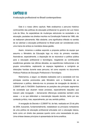66
CAPÍTULO III
A educação profissional no Brasil contemporâneo
Este é o nosso último capítulo. Nele analisamos o percurso histórico
controvertido das políticas de educação profissional no governo de Luiz Inácio
Lula da Silva. As expectativas de mudanças estruturais na sociedade e na
educação, pautadas nos direitos inscritos na Constituição Federal de 1988, não
se realizaram plenamente. Não obstante, uma significativa inflexão no sentido
de se valorizar a educação profissional no Brasil pode ser considerada como
uma marca de ambos os mandatos dessa gestão.
Assim, iniciamos a análise expondo a proposta política da equipe que
assumiu o Ministério da Educação logo no início do primeiro mandato.
Assinala-se, especialmente, a disposição de se reconstruir a política pública
para a educação profissional e tecnológica, resgatando as contribuições
acadêmicas geradas nas últimas décadas, as experiências institucionais e de
grupos comunitários, explorando os espaços legislativos e corrigindo as
distorções havidas durante esse percurso, tal como exposto no documento
Políticas Públicas de Educação Profissional e Tecnológica.
Retomamos, a seguir, os debates realizados com a sociedade civil nos
principais eventos promovidos pelo Ministério com a finalidade de se
redirecionar a política, detendo-nos no processo de revogação do decreto n.
2.208/97 pelo 5.154/2004. Explicitamos as posições dos principais segmentos
da sociedade que atuaram nesse processo, especialmente daqueles que
lutavam pela revogação – demarcando diferenças existentes também entre
esses – e os que defendiam a manutenção daquele decreto, tanto por seu
conteúdo jurídico, mas, especialmente, por seu sentido político.
A revogação do Decreto n 2.208/97 foi, de fato, realizada em 23 de julho
de 2004, buscando, fundamentalmente, restabelecer os princípios norteadores
de uma política de educação profissional articulada com a educação básica,
tanto como um direito das pessoas quanto como uma necessidade do país.
Uma síntese desses princípios é apresentada de forma analítica.
 