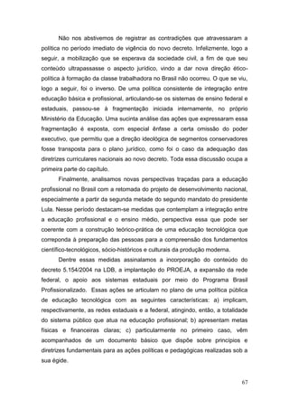 67
Não nos abstivemos de registrar as contradições que atravessaram a
política no período imediato de vigência do novo decreto. Infelizmente, logo a
seguir, a mobilização que se esperava da sociedade civil, a fim de que seu
conteúdo ultrapassasse o aspecto jurídico, vindo a dar nova direção ético-
política à formação da classe trabalhadora no Brasil não ocorreu. O que se viu,
logo a seguir, foi o inverso. De uma política consistente de integração entre
educação básica e profissional, articulando-se os sistemas de ensino federal e
estaduais, passou-se à fragmentação iniciada internamente, no próprio
Ministério da Educação. Uma sucinta análise das ações que expressaram essa
fragmentação é exposta, com especial ênfase a certa omissão do poder
executivo, que permitiu que a direção ideológica de segmentos conservadores
fosse transposta para o plano jurídico, como foi o caso da adequação das
diretrizes curriculares nacionais ao novo decreto. Toda essa discussão ocupa a
primeira parte do capítulo.
Finalmente, analisamos novas perspectivas traçadas para a educação
profissional no Brasil com a retomada do projeto de desenvolvimento nacional,
especialmente a partir da segunda metade do segundo mandato do presidente
Lula. Nesse período destacam-se medidas que contemplam a integração entre
a educação profissional e o ensino médio, perspectiva essa que pode ser
coerente com a construção teórico-prática de uma educação tecnológica que
correponda à preparação das pessoas para a compreensão dos fundamentos
científico-tecnológicos, sócio-históricos e culturais da produção moderna.
Dentre essas medidas assinalamos a incorporação do conteúdo do
decreto 5.154/2004 na LDB, a implantação do PROEJA, a expansão da rede
federal, o apoio aos sistemas estaduais por meio do Programa Brasil
Profissionalizado. Essas ações se articulam no plano de uma política pública
de educação tecnológica com as seguintes características: a) implicam,
respectivamente, as redes estaduais e a federal, atingindo, então, a totalidade
do sistema público que atua na educação profissional; b) apresentam metas
físicas e financeiras claras; c) particularmente no primeiro caso, vêm
acompanhados de um documento básico que dispõe sobre princípios e
diretrizes fundamentais para as ações políticas e pedagógicas realizadas sob a
sua égide.
 