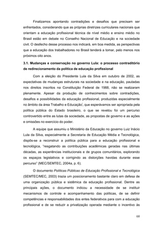 68
Finalizamos apontando contradições e desafios que precisam ser
enfrentados, considerando que as próprias diretrizes curriculares nacionais que
orientam a educação profissional técnica de nível médio e ensino médio no
Brasil estão em debate no Conselho Nacional de Educação e na sociedade
civil. O desfecho desse processo nos indicará, em boa medida, as perspectivas
que a educação dos trabalhadores no Brasil tenderá a tomar, pelo menos nos
próximos oito anos.
3.1. Mudanças e conservação no governo Lula: o processo contraditório
de redirecionamento da política de educação profissional
Com a eleição do Presidente Lula da Silva em outubro de 2002, as
expectativas de mudanças estruturais na sociedade e na educação, pautadas
nos direitos inscritos na Constituição Federal de 1988, não se realizaram
plenamente. Apesar da produção de conhecimentos sobre contradições,
desafios e possibilidades da educação profissional, produzidas especialmente
no âmbito da área Trabalho e Educaçãoi
, que esperávamos ser apropriada pela
política pública do Estado brasileiro, o que se revelou foi um percurso
controvertido entre as lutas da sociedade, as propostas de governo e as ações
e omissões no exercício do poder.
A equipe que assumiu o Ministério da Educação no governo Luiz Inácio
Lula da Silva, especialmente a Secretaria de Educação Média e Tecnológica,
dispôs-se a reconstruir a política pública para a educação profissional e
tecnológica, “resgatando as contribuições acadêmicas geradas nas últimas
décadas, as experiências institucionais e de grupos comunitários, explorando
os espaços legislativos e corrigindo as distorções havidas durante esse
percurso” (MEC/SEMTEC, 2004a, p. 6).
O documento Políticas Públicas de Educação Profissional e Tecnológica
(SEMTEC/MEC, 2003) trazia um posicionamento bastante claro em defesa de
uma organização pública e sistêmica da educação profissional. Dentre as
principais ações, o documento indicou a necessidade de se instituir
mecanismos de controle e acompanhamento das políticas, de se definir
competências e responsabilidades dos entes federativos para com a educação
profissional e de se reduzir a privatização operada mediante o incentivo às
 