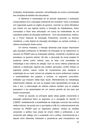 69
fundações, terceirizações, parcerias, mercantilização de cursos e precarização
das condições de trabalho dos educadores.
A referência à necessidade de se articular segmentos e instituições
comprometidos com a educação profissional era constante. Tanto a sociedade
civil organizada quanto os órgãos de governo, incluindo os vários Ministérios
que tinham em sua agenda política a formação de trabalhadores, foram
convocados a fazer essa articulação, em busca da materialidade de um
subsistema público de educação profissional. Com tais perspectivas, instituiu-
se o Fórum Nacional de Educação Profissional, reunindo os diversos
ministérios, a rede federal de educação tecnológica, as centrais sindicais, o
sistema empresarial, dentre outros.
Em termos imediatos, a intenção declarada pela equipe responsável
pela educação profissional no Ministério da Educação foi de redirecionar os
recursos do PROEP para as instituições públicas, invertendo a tendência que
prevaleceu no governo anterior. De fato, a aprovação de novos projetos foi
suspensa, dentre outros motivos, para se fazer uma reavaliação da
metodologia e dos critérios de seleção. Com os novos critérios pretendeu-se
melhorar a distribuição regional dos projetos aprovados; conferir ênfase ao
segmento público; reduzir custos de investimentos para assegurar a
implantação de um maior número de unidades de ensino profissional; analisar
a sustentabilidade dos projetos; e priorizar, no segmento comunitário,
entidades que tivessem sólida base social. Diferentemente da metodologia
anteriormente utilizada, em que os projetos eram apresentados ao longo de
todo o ano, a reformulação de critérios implicou também que os projetos
passassem a ser apresentados em um mesmo período do ano para que
fossem comparados.
Frente ao exposto, as principais ações dessa gestão concernente à
educação profissional foram as seguintes: a) a revogação do Decreto no
2.208/97, restabelecendo a possibilidade de integração curricular dos ensinos
médio e técnico, de acordo com o que dispõe a LDB; b) o redirecionamento dos
recursos do PROEP para os segmentos públicos. Ambas as medidas
comporiam a política mais ampla de ensino médio e profissional, a ser
construída pelo diálogo com a sociedade civil e política, reconhecendo-se a
disputa entre diferentes interesses e pautando-se pela transparência nas
 