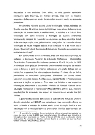 70
discussões e nas decisões. Com efeito, os dois grandes seminários
promovidos pela SEMTEC, de formato diverso, mas com os mesmos
propósitos, deflagraram um amplo debate sobre o ensino médio e a educação
profissional.
O Seminário Nacional Ensino Médio: Construção Política, realizado em
Brasília nos dias 04 a 06 de junho de 2003 teve como eixo e balizamento da
concepção de ensino médio, o conhecimento, o trabalho e a cultura. Essa
concepção tem como horizonte a formação de sujeitos autônomos,
tecnicamente capazes de responder às demandas da base científica digital-
molecular da produção, mas, politicamente, protagonista de cidadania ativa na
construção de novas relações sociais. Sua estratégia foi a de reunir para o
debate, Governo Federal, Secretarias Estaduais de Educação, pesquisadores e
entidades científicas37.
Em continuidade a esse Seminário, mas com foco mais específico, foi
realizado o Seminário Nacional de Educação Profissional - Concepções,
Experiências, Problemas e Propostas no período de 16 a 18 de junho de 2003.
A estratégia foi de produzir previamente um documento-base para os debates
sobre o tema e, a partir do mesmo, estabelecer um amplo diálogo com as
instituições e organizações interessadas na temática. Por isso, não se definiu
previamente as instituições participantes. Efetivou-se um convite aberto.
Estiveram presentes mais de 1.500 pessoas, representando 417 instituições da
sociedade e órgãos do governo. Com base nos debates e nas respectivas
sinalizações, elaborou-se o documento “Proposta de Políticas Públicas para a
Educação Profissional e Tecnológica" (MEC/SEMTEC, 2003c) que, mediante
contribuições da sociedade, deu origem ao documento em versão final (id.,
2004a).
A partir deste processo começou-se a elaborar uma minuta de um novo
decreto substitutivo ao 2.208/97, que traduzisse a nova concepção e forma e o
novo conteúdo e método do ensino médio como educação básica e sua
articulação com a educação técnica e profissional. Minutas deste decreto, em
37 O seminário foi precedido de um conjunto de oficinas preparatórias realizada nos
meses de março a maio de 2003, cujo material produzido foi publicado pelo Ministério da
Educação em livro organizado por Frigotto e Ciavatta (2004b), sob a coordenação editorial
desta autora. As sínteses dos debates ocorridos durante o seminário, por sua vez, foram
também publicados (MEC/SEMTEC, 2003b).
 