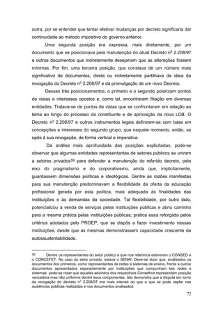 72
outra, por se entender que tentar efetivar mudanças por decreto significaria dar
continuidade ao método impositivo do governo anterior.
Uma segunda posição era expressa, mais diretamente, por um
documento que se posicionava pela manutenção do atual Decreto no
2.208/97
e outros documentos que indiretamente desejariam que as alterações fossem
mínimas. Por fim, uma terceira posição, que constava de um número mais
significativo de documentos, direta ou indiretamente partilhava da ideia da
revogação do Decreto no
2.208/97 e da promulgação de um novo Decreto.
Desses três posicionamentos, o primeiro e o segundo polarizam pontos
de vistas e interesses opostos e, como tal, encontraram filiação em diversas
entidades. Tratava-se de pontos de vistas que se confrontaram em relação ao
tema ao longo do processo da constituinte e de aprovação da nova LDB. O
Decreto no
2.208/97 e outros instrumentos legais definiram-se com base em
concepções e interesses do segundo grupo, que naquele momento, então, se
opôs à sua revogação, de forma vertical e imperativa.
Da análise mais aprofundada das posições explicitadas, pode-se
observar que algumas entidades representantes de setores públicos se uniram
a setores privados39 para defender a manutenção do referido decreto, pelo
eixo do pragmatismo e do corporativismo, ainda que, implicitamente,
guardassem dimensões políticas e ideológicas. Dentre as razões manifestas
para sua manutenção predominavam a flexibilidade da oferta da educação
profissional gerada por esta política, mais adequada às finalidades das
instituições e às demandas da sociedade. Tal flexibilidade, por outro lado,
potencializou a venda de serviços pelas instituições públicas e abriu caminho
para a mesma prática pelas instituições públicas; prática essa reforçada pelos
critérios adotados pelo PROEP, que se dispôs a fazer investimento nessas
instituições, desde que as mesmas demonstrassem capacidade crescente de
autossustentabilidade.
39 Dentre os representantes do setor público a que nos referimos estiveram o CONSED e
o CONCEFET. No caso do setor privado, estava o SENAI. Deve-se dizer que, analisados os
documentos dos primeiros, como representantes de redes e sistemas de ensino, frente a outros
documentos apresentados separadamente por instituições que compunham tais redes e
sistemas pode-se notar que aqueles advindos dos respectivos Conselhos representam posição
vencedora mas não uniforme dentre seus componentes. Isto demonstra que a disputa em torno
da revogação do decreto n
o
2.208/97 era mais intensa do que a que se pode captar nas
audiências públicas realizadas e nos documentos analisados.
 