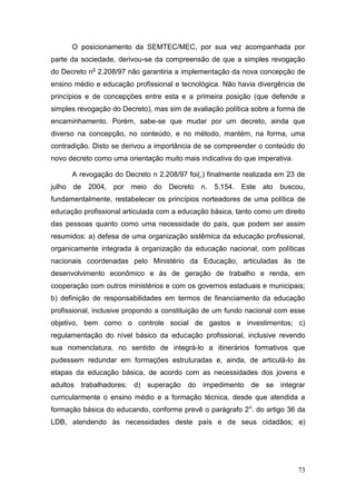 73
O posicionamento da SEMTEC/MEC, por sua vez acompanhada por
parte da sociedade, derivou-se da compreensão de que a simples revogação
do Decreto no
2.208/97 não garantiria a implementação da nova concepção de
ensino médio e educação profissional e tecnológica. Não havia divergência de
princípios e de concepções entre esta e a primeira posição (que defende a
simples revogação do Decreto), mas sim de avaliação política sobre a forma de
encaminhamento. Porém, sabe-se que mudar por um decreto, ainda que
diverso na concepção, no conteúdo, e no método, mantém, na forma, uma
contradição. Disto se derivou a importância de se compreender o conteúdo do
novo decreto como uma orientação muito mais indicativa do que imperativa.
A revogação do Decreto n 2.208/97 foi(,) finalmente realizada em 23 de
julho de 2004, por meio do Decreto n. 5.154. Este ato buscou,
fundamentalmente, restabelecer os princípios norteadores de uma política de
educação profissional articulada com a educação básica, tanto como um direito
das pessoas quanto como uma necessidade do país, que podem ser assim
resumidos: a) defesa de uma organização sistêmica da educação profissional,
organicamente integrada à organização da educação nacional, com políticas
nacionais coordenadas pelo Ministério da Educação, articuladas às de
desenvolvimento econômico e às de geração de trabalho e renda, em
cooperação com outros ministérios e com os governos estaduais e municipais;
b) definição de responsabilidades em termos de financiamento da educação
profissional, inclusive propondo a constituição de um fundo nacional com esse
objetivo, bem como o controle social de gastos e investimentos; c)
regulamentação do nível básico da educação profissional, inclusive revendo
sua nomenclatura, no sentido de integrá-lo a itinerários formativos que
pudessem redundar em formações estruturadas e, ainda, de articulá-lo às
etapas da educação básica, de acordo com as necessidades dos jovens e
adultos trabalhadores; d) superação do impedimento de se integrar
curricularmente o ensino médio e a formação técnica, desde que atendida a
formação básica do educando, conforme prevê o parágrafo 2o
. do artigo 36 da
LDB, atendendo às necessidades deste país e de seus cidadãos; e)
 