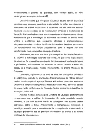 74
monitoramento e garantia da qualidade, com controle social, do nível
tecnológico da educação profissional40.
Um novo decreto que revogasse o 2.208/97 deveria ser um dispositivo
transitório que, enquanto garantisse a pluralidade de ações aos sistemas e
instituições de ensino, mobilizasse a sociedade civil em torno do assunto.
Mantinha-se a necessidade de se reconstruírem princípios e fundamentos da
formação dos trabalhadores para uma concepção emancipatória dessa classe.
Acreditava-se que a mobilização da sociedade pela defesa do ensino médio
unitário e politécnico que, conquanto admitisse a profissionalização,
integrassem em si os princípios da ciência, do trabalho e da cultura, promoveria
um fortalecimento das forças progressistas para a disputa por uma
transformação mais estrutural da educação brasileira.
Infelizmente, nos anos imediatos que se seguiram à exaração Decreto n.
5.154/2004, a mobilização esperada não ocorreu. O que se viu, logo a seguir,
foi o inverso. De uma política consistente de integração entre educação básica
e profissional, articulando-se os sistemas de ensino federal e estaduais,
passou-se à fragmentação iniciada internamente, no próprio Ministério da
Educação.
Com efeito, a partir de 28 de julho de 2004, três dias após o Decreto n.
5.154/2004 ser exarado, foi anunciado o Programa Escola de Fábrica com um
modelo restrito à aprendizagem profissional. Além disso, passou-se a enfrentar
uma nova e complicada conjuntura: a reestruturação do MEC colocou a política
do ensino médio na Secretaria de Educação Básica, separando-a da política de
educação profissional.
Algumas medidas tomadas pelo Ministério da Educação posteriormente
comprovaram que a política de integração não seria prioridade naquele
momento, e que não estavam claras as concepções das equipes dessas
secretarias sobre o tema. Anteriormente à reorganização ministerial, a
estratégia pensada para a consolidação da concepção de ensino médio e
educação profissional sob os princípios do trabalho, da ciência e da cultura
implicava dar alguns passos.
40 Esses princípios são afirmados em Ramos, Moreyra e Ibañez (2003).
 