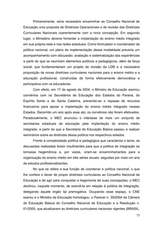75
Primeiramente, seria necessário encaminhar ao Conselho Nacional de
Educação uma proposta de Diretrizes Operacionais e de revisão das Diretrizes
Curriculares Nacionais coerentemente com a nova concepção. Em segundo
lugar, o Ministério deveria fomentar a implantação do ensino médio integrado
em sua própria rede e nas redes estaduais. Como formulador e coordenador da
política nacional, um plano de implementação dessa modalidade preveria um
acompanhamento com discussão, avaliação e sistematização das experiências
a partir do que se reuniriam elementos políticos e pedagógicos, além de força
social, que fundamentariam um projeto de revisão da LDB e a necessária
proposição de novas diretrizes curriculares nacionais para o ensino médio e a
educação profissional, construídas de forma efetivamente democrática e
participativa com os educadores.
Com efeito, em 17 de agosto de 2004, o Ministro da Educação assinou
convênios com os Secretários de Educação dos Estados do Paraná, do
Espírito Santo e de Santa Catarina, prevendo-se o repasse de recursos
financeiros para apoiar a implantação do ensino médio integrado nesses
Estados. Decorrido um ano após esse ato, os convênios não foram efetivados.
Paradoxalmente, o MEC anunciou o interesse de mais um conjunto de
secretarias estaduais de educação pela implantação do ensino médio
integrado, a partir do que a Secretaria de Educação Básica passou a realizar
seminários sobre as diretrizes dessa política nos respectivos estados.
Frente à complexidade política e pedagógica que caracteriza o tema, as
discussões realizadas foram insuficientes para que a política de integração se
tornasse hegemônica e, por vezes, viram-se encaminhamentos para a
organização do ensino médio em três séries anuais, seguidas por mais um ano
de estudos profissionalizantes.
No que se refere a sua função de coordenar a política nacional, o que
lhe confere o dever de propor diretrizes curriculares ao Conselho Nacional de
Educação e de agir para conquistar a hegemonia de suas concepções, o MEC
declinou, naquele momento, de exercê-la em relação à política de integração,
delegando àquele órgão tal prerrogativa. Ocupando esse espaço, o CNE
exarou e o Ministro da Educação homologou, o Parecer n. 39/2004 da Câmara
de Educação Básica do Conselho Nacional de Educação e a Resolução n.
01/2005, que atualizaram as diretrizes curriculares nacionais vigentes (BRASIL.
 