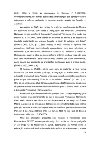 76
CNE., 1998 e 1999) às disposições do Decreto nº 5.154/2004,
contraditoriamente, nos termos adequados à manutenção das concepções que
orientaram a reforma realizada no governo anterior através do Decreto n.
2.208/97.
Ao solicitar ao CNE, “em caráter de urgência, manifestação da Câmara
de Educação Básica, com vistas à adequação das Diretrizes Curriculares
Nacionais no que se refere à Educação Profissional Técnica de nível médio [ao
Decreto n. 5.154/2004], para orientar os sistemas de ensino e as escolas na
imediata implantação do referido Decreto, a partir do próximo ano letivo”
(BRASIL.CNE, 2004, p. 1, grifo nosso), o MEC ratificou a vigência das
respectivas diretrizes, demonstrando concordância com seus princípios e
conteúdos, e, de certa forma, reduzindo o conteúdo do Decreto nº 5.154/2004.
Reforçou-se, assim, a ideia de que a reforma anterior era boa, mas não teria
sido bem implementada. Este sinal foi dado também por outros documentos,
como aquele que apresenta as orientações curriculares para o ensino médio.
(BRASIL.MEC, 2004, p. 6).
O Parecer n. 39/2004 afirma que, para se implantar a nova forma
introduzida por esse decreto, qual seja, a integração do ensino médio com a
educação profissional, seria “exigida uma nova e atual concepção, que deverá
partir do que prescreve o § 2º do Art. 4º do referido Decreto”ii
(id., ibid., p. 5).
Ora, se era uma nova e atual concepção político-pedagógica que se exigia, não
se poderia manter as mesmas diretrizes definidas para o Ensino Médio e para
a Educação Profissional Técnica vigentes.
A demonstração de que não havia qualquer nova concepção pedagógica
neste Parecer era a compreensão de que a Educação Profissional Técnica de
nível médio deveria ser oferecida simultaneamente e ao longo do Ensino
Médio. A proposta de integração distingue-se de simultaneidade. Este último
princípio está de acordo com aquele que se manifesta permanentemente no
Parecer: o da independência entre os cursos. Não foi isto que se buscou
instituir com o Decreto n. 5.154/2004.
Uma das alterações propostas pelo Parecer e incorporada pela
Resolução n. 01/2005, no seu primeiro artigo, foi o acréscimo de um parágrafo
3o
ao artigo 12 da Resolução n. 03/98, descrevendo as formas como a
educação profissional técnica de nível médio poderia se articular com o ensino
 