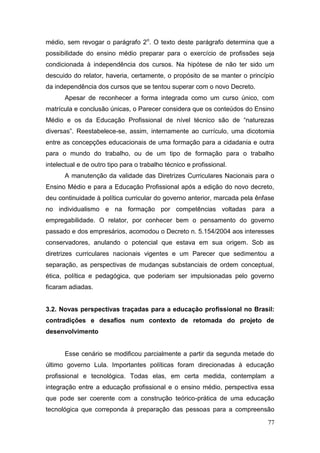 77
médio, sem revogar o parágrafo 2o
. O texto deste parágrafo determina que a
possibilidade do ensino médio preparar para o exercício de profissões seja
condicionada à independência dos cursos. Na hipótese de não ter sido um
descuido do relator, haveria, certamente, o propósito de se manter o princípio
da independência dos cursos que se tentou superar com o novo Decreto.
Apesar de reconhecer a forma integrada como um curso único, com
matrícula e conclusão únicas, o Parecer considera que os conteúdos do Ensino
Médio e os da Educação Profissional de nível técnico são de “naturezas
diversas”. Reestabelece-se, assim, internamente ao currículo, uma dicotomia
entre as concepções educacionais de uma formação para a cidadania e outra
para o mundo do trabalho, ou de um tipo de formação para o trabalho
intelectual e de outro tipo para o trabalho técnico e profissional.
A manutenção da validade das Diretrizes Curriculares Nacionais para o
Ensino Médio e para a Educação Profissional após a edição do novo decreto,
deu continuidade à política curricular do governo anterior, marcada pela ênfase
no individualismo e na formação por competências voltadas para a
empregabilidade. O relator, por conhecer bem o pensamento do governo
passado e dos empresários, acomodou o Decreto n. 5.154/2004 aos interesses
conservadores, anulando o potencial que estava em sua origem. Sob as
diretrizes curriculares nacionais vigentes e um Parecer que sedimentou a
separação, as perspectivas de mudanças substanciais de ordem conceptual,
ética, política e pedagógica, que poderiam ser impulsionadas pelo governo
ficaram adiadas.
3.2. Novas perspectivas traçadas para a educação profissional no Brasil:
contradições e desafios num contexto de retomada do projeto de
desenvolvimento
Esse cenário se modificou parcialmente a partir da segunda metade do
último governo Lula. Importantes políticas foram direcionadas à educação
profissional e tecnológica. Todas elas, em certa medida, contemplam a
integração entre a educação profissional e o ensino médio, perspectiva essa
que pode ser coerente com a construção teórico-prática de uma educação
tecnológica que correponda à preparação das pessoas para a compreensão
 