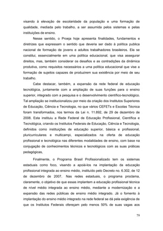 79
visando à elevação de escolaridade da população e uma formação de
qualidade, mediada pelo trabalho, a ser assumida pelos sistemas e pelas
instituições de ensino.
Nesse sentido, o Proeja hoje apresenta finalidades, fundamentos e
diretrizes que expressam o sentido que deveria ser dado à política publica
nacional de formação de jovens e adultos trabalhadores brasileiros. Ela se
constitui, essencialmente em uma política educacional, que visa assegurar
direitos, mas, também considerar os desafios e as contradições da dinâmica
produtiva, como requisitos necessários a uma política educacional que vise a
formação de sujeitos capazes de produzirem sua existência por meio de seu
trabalho.
Cabe destacar, também, a expansão da rede federal de educação
tecnológica, juntamente com a ampliação de suas funções para o ensino
superior, integrado com a pesquisa e o desenvolvimento científico-tecnológico.
Tal ampliação se institucionalizou por meio da criação dos Institutos Superiores
de Educação, Ciência e Tecnologia, no que vários CEFETs e Escolas Técnica
foram transformados, nos termos da Lei n. 11.892, de 29 de dezembro de
2008. Esta instituiu a Rede Federal de Educação Profissional, Científica e
Tecnológica, criando os Institutos Federais de Educação, Ciência e Tecnologia,
definidos como instituições de educação superior, básica e profissional,
pluricurriculares e multicampi, especializados na oferta de educação
profissional e tecnológica nas diferentes modalidades de ensino, com base na
conjugação de conhecimentos técnicos e tecnológicos com as suas práticas
pedagógicas,
Finalmente, o Programa Brasil Profissionalizado tem os sistemas
estaduais como foco, visando a apoiá-los na implantação da educação
profissional integrada ao ensino médio, instituído pelo Decreto no. 6.302, de 12
de dezembro de 2007. Nas redes estaduais, o programa proclama,
claramente, o objetivo de que essas implantem a educação profissional técnica
de nível médio integrada ao ensino médio, mediante a modernização e a
expansão das redes públicas de ensino médio integrado. Já o fomento à
implantação do ensino médio integrado na rede federal se dá pela exigência de
que os Institutos Federais ofereçam pelo menos 50% de suas vagas aos
 