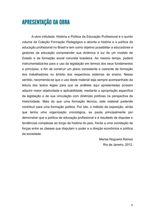 8
APRESENTAÇÃO DA OBRA
A obra intitulada: História e Política da Educação Profissional é o quinto
volume da Coleção Formação Pedagógica e aborda a história e a política da
educação profissional no Brasil e tem como objetivo possibilitar a educadores e
gestores da educação compreender sua dinâmica à luz de um modelo de
Estado e da formação social concreta brasileira. Ao mesmo tempo, poderá
instrumentalizá-los para o uso da legislação em termos dos seus fundamentos
e princípios, a fim de construir um plano consistente e coerente de formação
dos trabalhadores no âmbito dos respectivos sistemas de ensino. Nesse
sentido, recomenda-se que o uso deste material seja sempre acompanhado da
leitura dos textos legais para que as análises aqui apresentadas possam
adquirir maior objetividade e aplicabilidade, mediante a apropriação específica
da legislação e de sua vinculação com diretrizes políticas na perspectiva da
historicidade. Mais do que uma formação técnica, este material pretende
contribuir para uma formação política. Por isto, o método de exposição, ainda
que tenha uma organização cronológica, se pauta principalmente por
demonstrar que a política de educação profissional e é resultado de disputas e
tendências complexas ao longo da história do país, frente a uma correlação de
forças entre as classes que disputam o poder e a direção econômica e política
da sociedade.
Marise Nogueira Ramos
Rio de Janeiro, 2012.
 