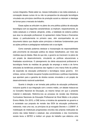 80
cursos integrados. Resta saber se, nessas instituições e nas redes estaduais, a
concepção desses cursos irá ou não na perspectiva da educação tecnológica
vinculada aos princípios científicos da produção social ou retomam a ideologia
de formar para o mercado de trabalho.
Essas ações se articulam no plano de uma política pública de educação
tecnológica com as seguintes características: a) implicam, respectivamente, as
redes estaduais e a federal, atingindo, então, a totalidade do sistema público
que atua na educação profissional; b) apresentam metas físicas e financeiras
claras; c) particularmente no primeiro caso, vêm acompanhados de um
documento básico que dispõe sobre princípios e diretrizes fundamentais para
as ações políticas e pedagógicas realizadas sob a sua égide.
Como exemplo podemos destacar a incorporação da responsabilidade
pelo provimento da educação pública da classe trabalhadora, por meio das
medidas aqui já citadas. Mais do que isto, o governo as inscrevem no plano de
um projeto de desenvolvimento, vinculando as políticas educacionais a
finalidades econômicas. O planejamento da oferta educacional profissional e
tecnológica frente às medidas de geração de emprego e renda e de forma
articulada às tendências produtivas das regiões é uma marca forte da política
de expansão da educação profissional e tecnológica nesse governo. Em
síntese, vemos o Estado recuperar funções econômicas e políticas importantes
que apontam para a garantia de direitos sociais vinculados a um projeto de
desenvolvimento nacional sustentável.
Quanto à direção a ser tomada pela política de educação profissional,
inclusive quanto à sua integração com o ensino médio, um debate instaura-se
no Conselho Nacional de Educação, ao mesmo tempo em que o presente
material é elaborado. Referimo-nos ao processo de revisão das Diretrizes
Curriculares Nacionais da Educação Profissional de Nível Médio e do próprio
Ensino Médio. Em 2010, o CNE tomou a iniciativa de apresentar ao governo e
à sociedade sua proposta de revisão das DCN da educação profissional,
reiterando, mais uma vez, os princípios do já revogado Decreto n. 2.208/97. A
mobilização de intelectuais progressistas oriundos das próprias instituições de
ensino das redes federal e estadual, das universidades e dos movimentos
sociais levou a SETEC a instituir um grupo de trabalho que elaborou uma
 