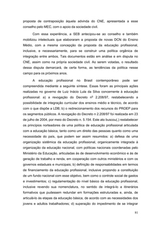 81
proposta de contraposição àquela advinda do CNE, apresentada a esse
conselho pelo MEC, com o apoio da sociedade civil.
Com essa experiência, a SEB antecipou-se ao conselho e também
mobilizou intelectuais que elaboraram a proposta de novas DCN do Ensino
Médio, com a mesma concepção da proposta da educação profissional,
inclusive, e necessariamente, para se construir uma política orgânica de
integração entre ambos. Tais documentos estão em análise e em disputa no
CNE, assim como na própria sociedade civil. Ao serem votadas, o resultado
dessa disputa demarcará, de certa forma, as tendências da política nesse
campo para os próximos anos.
A educação profissional no Brasil contemporâneo pode ser
compreendida mediante a seguinte síntese. Essas foram as principais ações
realizadas no governo de Luiz Inácio Lula da Silva concernente à educação
profissional: a) a revogação do Decreto no
2.208/97, restabelecendo a
possibilidade de integração curricular dos ensinos médio e técnico, de acordo
com o que dispõe a LDB; b) o redirecionamento dos recursos do PROEP para
os segmentos públicos. A revogação do Decreto n 2.208/97 foi realizada em 23
de julho de 2004, por meio do Decreto n. 5.154. Este ato buscou(,) restabelecer
os princípios norteadores de uma política de educação profissional articulada
com a educação básica, tanto como um direito das pessoas quanto como uma
necessidade do país, que podem ser assim resumidos: a) defesa de uma
organização sistêmica da educação profissional, organicamente integrada à
organização da educação nacional, com políticas nacionais coordenadas pelo
Ministério da Educação, articuladas às de desenvolvimento econômico e às de
geração de trabalho e renda, em cooperação com outros ministérios e com os
governos estaduais e municipais; b) definição de responsabilidades em termos
de financiamento da educação profissional, inclusive propondo a constituição
de um fundo nacional com esse objetivo, bem como o controle social de gastos
e investimentos; c) regulamentação do nível básico da educação profissional,
inclusive revendo sua nomenclatura, no sentido de integrá-lo a itinerários
formativos que pudessem redundar em formações estruturadas e, ainda, de
articulá-lo às etapas da educação básica, de acordo com as necessidades dos
jovens e adultos trabalhadores; d) superação do impedimento de se integrar
 