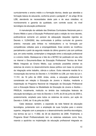 82
curricularmente o ensino médio e a formação técnica, desde que atendida a
formação básica do educando, conforme prevê o parágrafo 2o
. do artigo 36 da
LDB, atendendo às necessidades deste país e de seus cidadãos; e)
monitoramento e garantia da qualidade, com controle social, do nível
tecnológico da educação profissional.
A manutenção da validade das Diretrizes Curriculares Nacionais para o
Ensino Médio e para a Educação Profissional após a edição do novo decreto,
publicando-se somente um parecer de adequação daquelas vigentes ao
Decreto n. 5.254/2002, deu continuidade à política curricular do governo
anterior, marcada pela ênfase no individualismo e na formação por
competências voltadas para a empregabilidade. Esse cenário se modificou
parcialmente a partir da segunda metade do último governo Lula com políticas
que, em certa medida, contemplam a integração entre a educação profissional
e o ensino médio. Destaque-se o fato de a SETEC ter publicado em seu sítio
na internet o Documento-Base da Educação Profissional Técnica de Nível
Médio Integrada ao Ensino Médio, cujo conteúdo possibilita orientar os
sistemas de ensino no desenvolvimento dessa política com base no princípio
da integração entre trabalho, ciência e cultura. Outra relevante medida foi a
incorporação dos termos do Decreto n. 5.154/2004 na LDB, por meio da Lei n.
11.741, de 16 julho de 2008. Antes, ainda, a educação profissional foi
considerada em relação à Educação de Jovens e Adultos, mediante a
implantação do Programa Nacional de Integração da Educação Profissional
com a Educação Básica na Modalidade de Educação de Jovens e Adultos –
PROEJA, inicialmente, instituído no âmbito das instituições federais de
educação tecnológica, por meio do Decreto n. 5.478, de 24 de junho de 2005 e,
posteriormente, ampliado para todos os sistemas de ensino, por ação do
Decreto n. 5.840, de 13 de julho de 2006.
Cabe destacar, também, a expansão da rede federal de educação
tecnológica, juntamente com a ampliação de suas funções para o ensino
superior, integrado com a pesquisa e o desenvolvimento científico-tecnológico,
nos termos da Lei n. 11.892, de 29 de dezembro de 2008. Finalmente, o
Programa Brasil Profissionalizado tem os sistemas estaduais como foco,
visando a apoiá-los na implantação da educação profissional integrada ao
 