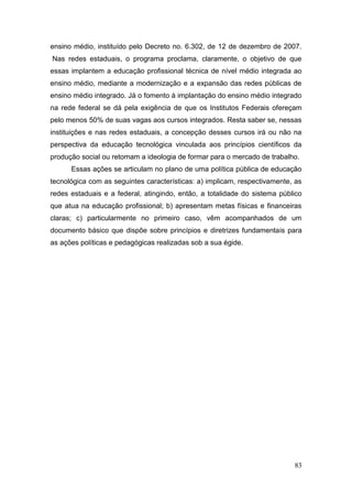 83
ensino médio, instituído pelo Decreto no. 6.302, de 12 de dezembro de 2007.
Nas redes estaduais, o programa proclama, claramente, o objetivo de que
essas implantem a educação profissional técnica de nível médio integrada ao
ensino médio, mediante a modernização e a expansão das redes públicas de
ensino médio integrado. Já o fomento à implantação do ensino médio integrado
na rede federal se dá pela exigência de que os Institutos Federais ofereçam
pelo menos 50% de suas vagas aos cursos integrados. Resta saber se, nessas
instituições e nas redes estaduais, a concepção desses cursos irá ou não na
perspectiva da educação tecnológica vinculada aos princípios científicos da
produção social ou retomam a ideologia de formar para o mercado de trabalho.
Essas ações se articulam no plano de uma política pública de educação
tecnológica com as seguintes características: a) implicam, respectivamente, as
redes estaduais e a federal, atingindo, então, a totalidade do sistema público
que atua na educação profissional; b) apresentam metas físicas e financeiras
claras; c) particularmente no primeiro caso, vêm acompanhados de um
documento básico que dispõe sobre princípios e diretrizes fundamentais para
as ações políticas e pedagógicas realizadas sob a sua égide.
 