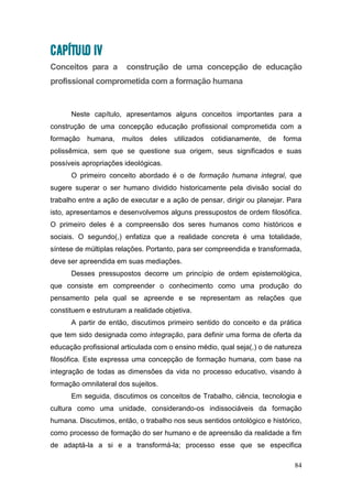 84
CAPÍTULO IV
Conceitos para a construção de uma concepção de educação
profissional comprometida com a formação humana
Neste capítulo, apresentamos alguns conceitos importantes para a
construção de uma concepção educação profissional comprometida com a
formação humana, muitos deles utilizados cotidianamente, de forma
polissêmica, sem que se questione sua origem, seus significados e suas
possíveis apropriações ideológicas.
O primeiro conceito abordado é o de formação humana integral, que
sugere superar o ser humano dividido historicamente pela divisão social do
trabalho entre a ação de executar e a ação de pensar, dirigir ou planejar. Para
isto, apresentamos e desenvolvemos alguns pressupostos de ordem filosófica.
O primeiro deles é a compreensão dos seres humanos como históricos e
sociais. O segundo(,) enfatiza que a realidade concreta é uma totalidade,
síntese de múltiplas relações. Portanto, para ser compreendida e transformada,
deve ser apreendida em suas mediações.
Desses pressupostos decorre um princípio de ordem epistemológica,
que consiste em compreender o conhecimento como uma produção do
pensamento pela qual se apreende e se representam as relações que
constituem e estruturam a realidade objetiva.
A partir de então, discutimos primeiro sentido do conceito e da prática
que tem sido designada como integração, para definir uma forma de oferta da
educação profissional articulada com o ensino médio, qual seja(,) o de natureza
filosófica. Este expressa uma concepção de formação humana, com base na
integração de todas as dimensões da vida no processo educativo, visando à
formação omnilateral dos sujeitos.
Em seguida, discutimos os conceitos de Trabalho, ciência, tecnologia e
cultura como uma unidade, considerando-os indissociáveis da formação
humana. Discutimos, então, o trabalho nos seus sentidos ontológico e histórico,
como processo de formação do ser humano e de apreensão da realidade a fim
de adaptá-la a si e a transformá-la; processo esse que se especifica
 