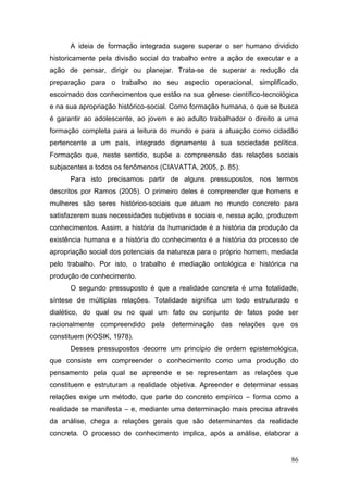 86
A ideia de formação integrada sugere superar o ser humano dividido
historicamente pela divisão social do trabalho entre a ação de executar e a
ação de pensar, dirigir ou planejar. Trata-se de superar a redução da
preparação para o trabalho ao seu aspecto operacional, simplificado,
escoimado dos conhecimentos que estão na sua gênese científico-tecnológica
e na sua apropriação histórico-social. Como formação humana, o que se busca
é garantir ao adolescente, ao jovem e ao adulto trabalhador o direito a uma
formação completa para a leitura do mundo e para a atuação como cidadão
pertencente a um país, integrado dignamente à sua sociedade política.
Formação que, neste sentido, supõe a compreensão das relações sociais
subjacentes a todos os fenômenos (CIAVATTA, 2005, p. 85).
Para isto precisamos partir de alguns pressupostos, nos termos
descritos por Ramos (2005). O primeiro deles é compreender que homens e
mulheres são seres histórico-sociais que atuam no mundo concreto para
satisfazerem suas necessidades subjetivas e sociais e, nessa ação, produzem
conhecimentos. Assim, a história da humanidade é a história da produção da
existência humana e a história do conhecimento é a história do processo de
apropriação social dos potenciais da natureza para o próprio homem, mediada
pelo trabalho. Por isto, o trabalho é mediação ontológica e histórica na
produção de conhecimento.
O segundo pressuposto é que a realidade concreta é uma totalidade,
síntese de múltiplas relações. Totalidade significa um todo estruturado e
dialético, do qual ou no qual um fato ou conjunto de fatos pode ser
racionalmente compreendido pela determinação das relações que os
constituem (KOSIK, 1978).
Desses pressupostos decorre um princípio de ordem epistemológica,
que consiste em compreender o conhecimento como uma produção do
pensamento pela qual se apreende e se representam as relações que
constituem e estruturam a realidade objetiva. Apreender e determinar essas
relações exige um método, que parte do concreto empírico – forma como a
realidade se manifesta – e, mediante uma determinação mais precisa através
da análise, chega a relações gerais que são determinantes da realidade
concreta. O processo de conhecimento implica, após a análise, elaborar a
 