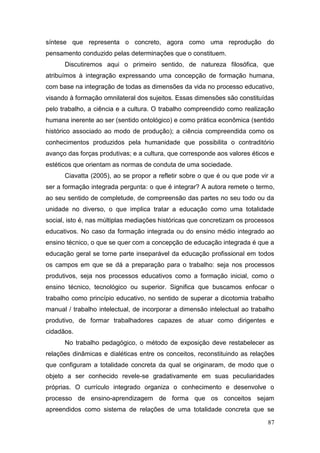 87
síntese que representa o concreto, agora como uma reprodução do
pensamento conduzido pelas determinações que o constituem.
Discutiremos aqui o primeiro sentido, de natureza filosófica, que
atribuímos à integração expressando uma concepção de formação humana,
com base na integração de todas as dimensões da vida no processo educativo,
visando à formação omnilateral dos sujeitos. Essas dimensões são constituídas
pelo trabalho, a ciência e a cultura. O trabalho compreendido como realização
humana inerente ao ser (sentido ontológico) e como prática econômica (sentido
histórico associado ao modo de produção); a ciência compreendida como os
conhecimentos produzidos pela humanidade que possibilita o contraditório
avanço das forças produtivas; e a cultura, que corresponde aos valores éticos e
estéticos que orientam as normas de conduta de uma sociedade.
Ciavatta (2005), ao se propor a refletir sobre o que é ou que pode vir a
ser a formação integrada pergunta: o que é integrar? A autora remete o termo,
ao seu sentido de completude, de compreensão das partes no seu todo ou da
unidade no diverso, o que implica tratar a educação como uma totalidade
social, isto é, nas múltiplas mediações históricas que concretizam os processos
educativos. No caso da formação integrada ou do ensino médio integrado ao
ensino técnico, o que se quer com a concepção de educação integrada é que a
educação geral se torne parte inseparável da educação profissional em todos
os campos em que se dá a preparação para o trabalho: seja nos processos
produtivos, seja nos processos educativos como a formação inicial, como o
ensino técnico, tecnológico ou superior. Significa que buscamos enfocar o
trabalho como princípio educativo, no sentido de superar a dicotomia trabalho
manual / trabalho intelectual, de incorporar a dimensão intelectual ao trabalho
produtivo, de formar trabalhadores capazes de atuar como dirigentes e
cidadãos.
No trabalho pedagógico, o método de exposição deve restabelecer as
relações dinâmicas e dialéticas entre os conceitos, reconstituindo as relações
que configuram a totalidade concreta da qual se originaram, de modo que o
objeto a ser conhecido revele-se gradativamente em suas peculiaridades
próprias. O currículo integrado organiza o conhecimento e desenvolve o
processo de ensino-aprendizagem de forma que os conceitos sejam
apreendidos como sistema de relações de uma totalidade concreta que se
 