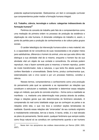 88
pretende explicar/compreender. Dedicaremos um item à concepção curricular
que compreendemos poder mediar a formação humana integral.
4.2. Trabalho, ciência, tecnologia e cultura: categorias indissociáveis da
formação humana41
Partimos do conceito de trabalho pelo fato de o compreendermos como
uma mediação de primeira ordem no processo de produção da existência e
objetivação da vida humana. A dimensão ontológica do trabalho é, assim, o
ponto de partida para a produção de conhecimentos e de cultura pelos grupos
sociais.
O caráter teleológico da intervenção humana sobre o meio material, isto
é, a capacidade de ter consciência de suas necessidades e de projetar meios
para satisfazê-las, diferencia o homem do animal, uma vez que este último não
distingue a sua atividade vital de si mesmo, enquanto o homem faz da sua
atividade vital um objeto de sua vontade e consciência. Os animais podem
reproduzir, mas o fazem somente para si mesmos; o homem reproduz, porém
de modo transformador, toda a natureza, o que tanto lhe atesta quanto lhe
confere liberdade e universalidade. Desta forma, produz conhecimentos que,
sistematizados sob o crivo social e por um processo histórico, constitui a
ciência.
Nesses termos, compreendemos o conhecimento como uma produção
do pensamento pela qual se apreende e se representam as relações que
constituem e estruturam a realidade. Apreender e determinar essas relações
exige um método, que parte do concreto empírico – forma como a realidade se
manifesta – e, mediante uma determinação mais precisa através da análise,
chega a relações gerais que são determinantes do fenômeno estudado. A
compreensão do real como totalidade exige que se conheçam as partes e as
relações entre elas, o que nos leva a constituir seções tematizadas da
realidade. Quando essas relações são “arrancadas” de seu contexto originário
e mediatamente ordenadas, tem-se a teoria. A teoria, então, é o real elevado
ao plano do pensamento. Sendo assim, qualquer fenômeno que sempre existiu
como força natural só se constituiu em conhecimento quando o ser humano
41 Nesse item nos apropriamos das análises desenvolvidas por Ramos (2004; 2005;
2007).
 