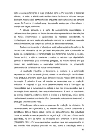 89
dele se apropria tornando-a força produtiva para si. Por exemplo, a descarga
elétrica, os raios, a eletricidade estática como fenômenos naturais sempre
existiram, mas não são conhecimentos enquanto o ser humano não se apropria
desses fenômenos conceitualmente, formulando teorias que potencializam o
avanço das forças produtivas.
A ciência, portanto, é a parte do conhecimento sistematizado e
deliberadamente expresso na forma de conceitos representativos das relações
de forças determinadas e apreendidas da realidade considerada. O
conhecimento de uma seção da realidade concreta ou a realidade concreta
tematizada constitui os campos da ciência, as disciplinas científicas.
Conhecimentos assim produzidos e legitimados socialmente ao longo da
história são resultados de um processo empreendido pela humanidade na
busca da compreensão e transformação dos fenômenos naturais e sociais.
Nesse sentido, a ciência conforma conceitos e métodos cuja objetividade
permite a transmissão para diferentes gerações, ao mesmo tempo em que
podem ser questionados e superados historicamente, no movimento
permanente de construção de novos conhecimentos.
A revolução industrial, o taylorismo, o fordismo e a automoção
expressam a história da tecnologia nos marcos da transformação da ciência em
força produtiva. Definem, assim, duas características da relação entre ciência e
tecnologia. A primeira é que tal relação se desenvolve com a produção
industrial. A segunda é que esse desenvolvimento visa à satisfação de
necessidades que a humanidade se coloca, o que nos leva a perceber que a
tecnologia é uma extensão das capacidades humanas. A partir do nascimento
da ciência moderna, podemos definir a técnica e a tecnologia, então, como
mediação entre conhecimento científico (apreensão e desvelamento do real) e
produção (intervenção no real).
Entendemos cultura como o processo de produção de símbolos, de
representações, de significados e, ao mesmo tempo, prática constituinte e
constituída do/pelo tecido social, norma de comportamento dos indivíduos
numa sociedade e como expressão da organização político-econômica desta
sociedade, no que se refere às ideologias que cimentam o bloco social
(GRAMSCI, 1991). Por essa perspectiva, a cultura deve ser compreendida no
seu sentido mais ampliado possível, ou seja, como a articulação entre o
 