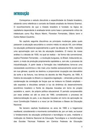 9
INTRODUÇÃO
Começamos o estudo discutindo a especificidade do Estado brasileiro,
adotando como referência o conceito de Estado ampliado de Antonio Gramsci.
O reconhecimento de que o Estado brasileiro é fundado na lógica do
capitalismo dependente é analisada tendo como base o pensamento crítico de
intelectuais como Ruy Mauro Marini, Florestan Fernandes, Otávio Ianni e
Carlos Nelson Coutinho.
No capítulo seguinte discutimos as principais mudanças pelas quais
passaram a educação secundária e o ensino médio no século XX, com ênfase
na educação profissional especialmente a partir da década de 1930, mediante
uma aproximação com as leis da educação brasileira. O marco de nossa
análise é a década de 1930, na qual se realiza – de forma não convencional,
explica Florestan Fernandes – a revolução burguesa, no Brasil, instaurando-se,
assim, o modo de produção propriamente capitalista e, com ele, o processo de
industrialização. A partir deste a formação dos trabalhadores torna-se uma
necessidade econômica e não mais uma medida exclusivamente social como
em sua gênese, quando se destinou a proporcionar ocupação aos desvalidos
da sorte e da fortuna, nos termos do decreto de Nilo Peçanha, de 1909. A
história da educação no Brasil e a respectiva legislação – dimensão jurídica da
condensação da correlação de forças que se instaura no Estado ampliado –
são expostas e discutidas sempre à luz da dinâmica do desenvolvimento
econômico brasileiro e frente às disputas travadas em torno do projeto
societário e, assim, da própria política educacional. O período compreendido
por essa análise vai até os anos de 1980, considerando o processo de
redemocratização do país, e as disputas travadas em torno da aprovação da
nova Constituição Federal e a nova Lei de Diretrizes e Bases da Educação
Nacional.
No terceiro capítulo focalizamos os anos de 1990 e a hegemonia
neoliberal, considerando o movimento contraditório de, por um lado, se buscar
o fortalecimento da educação profissional e tecnológica no país, mediante a
instituição do Sistema Nacional de Educação Tecnológica e a transformação
das Escolas Técnicas Federais em Centros Federais de Educação
 
