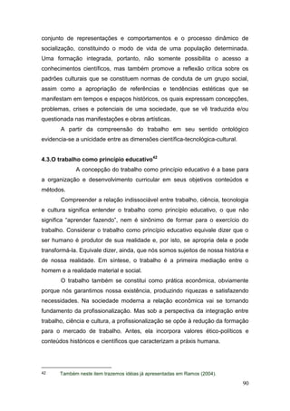 90
conjunto de representações e comportamentos e o processo dinâmico de
socialização, constituindo o modo de vida de uma população determinada.
Uma formação integrada, portanto, não somente possibilita o acesso a
conhecimentos científicos, mas também promove a reflexão crítica sobre os
padrões culturais que se constituem normas de conduta de um grupo social,
assim como a apropriação de referências e tendências estéticas que se
manifestam em tempos e espaços históricos, os quais expressam concepções,
problemas, crises e potenciais de uma sociedade, que se vê traduzida e/ou
questionada nas manifestações e obras artísticas.
A partir da compreensão do trabalho em seu sentido ontológico
evidencia-se a unicidade entre as dimensões científica-tecnológica-cultural.
4.3.O trabalho como princípio educativo42
A concepção do trabalho como princípio educativo é a base para
a organização e desenvolvimento curricular em seus objetivos conteúdos e
métodos.
Compreender a relação indissociável entre trabalho, ciência, tecnologia
e cultura significa entender o trabalho como princípio educativo, o que não
significa “aprender fazendo”, nem é sinônimo de formar para o exercício do
trabalho. Considerar o trabalho como princípio educativo equivale dizer que o
ser humano é produtor de sua realidade e, por isto, se apropria dela e pode
transformá-la. Equivale dizer, ainda, que nós somos sujeitos de nossa história e
de nossa realidade. Em síntese, o trabalho é a primeira mediação entre o
homem e a realidade material e social.
O trabalho também se constitui como prática econômica, obviamente
porque nós garantimos nossa existência, produzindo riquezas e satisfazendo
necessidades. Na sociedade moderna a relação econômica vai se tornando
fundamento da profissionalização. Mas sob a perspectiva da integração entre
trabalho, ciência e cultura, a profissionalização se opõe à redução da formação
para o mercado de trabalho. Antes, ela incorpora valores ético-políticos e
conteúdos históricos e científicos que caracterizam a práxis humana.
42 Também neste item trazemos idéias já apresentadas em Ramos (2004).
 