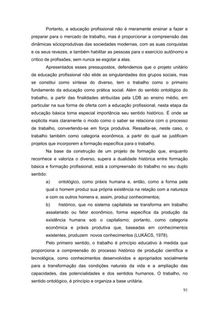 91
Portanto, a educação profissional não é meramente ensinar a fazer e
preparar para o mercado de trabalho, mas é proporcionar a compreensão das
dinâmicas sócioprodutivas das sociedades modernas, com as suas conquistas
e os seus revezes, e também habilitar as pessoas para o exercício autônomo e
crítico de profissões, sem nunca se esgotar a elas.
Apresentados esses pressupostos, defendemos que o projeto unitário
de educação profissional não elide as singularidades dos grupos sociais, mas
se constitui como síntese do diverso, tem o trabalho como o primeiro
fundamento da educação como prática social. Além do sentido ontológico do
trabalho, a partir das finalidades atribuídas pela LDB ao ensino médio, em
particular na sua forma de oferta com a educação profissional, nesta etapa da
educação básica toma especial importância seu sentido histórico. É onde se
explicita mais claramente o modo como o saber se relaciona com o processo
de trabalho, convertendo-se em força produtiva. Ressalta-se, neste caso, o
trabalho também como categoria econômica, a partir do qual se justificam
projetos que incorporem a formação específica para o trabalho.
Na base da construção de um projeto de formação que, enquanto
reconhece e valoriza o diverso, supera a dualidade histórica entre formação
básica e formação profissional, está a compreensão do trabalho no seu duplo
sentido:
a) ontológico, como práxis humana e, então, como a forma pela
qual o homem produz sua própria existência na relação com a natureza
e com os outros homens e, assim, produz conhecimentos;
b) histórico, que no sistema capitalista se transforma em trabalho
assalariado ou fator econômico, forma específica da produção da
existência humana sob o capitalismo; portanto, como categoria
econômica e práxis produtiva que, baseadas em conhecimentos
existentes, produzem novos conhecimentos (LUKÁCS, 1978).
Pelo primeiro sentido, o trabalho é princípio educativo à medida que
proporciona a compreensão do processo histórico de produção científica e
tecnológica, como conhecimentos desenvolvidos e apropriados socialmente
para a transformação das condições naturais da vida e a ampliação das
capacidades, das potencialidades e dos sentidos humanos. O trabalho, no
sentido ontológico, é princípio e organiza a base unitária.
 