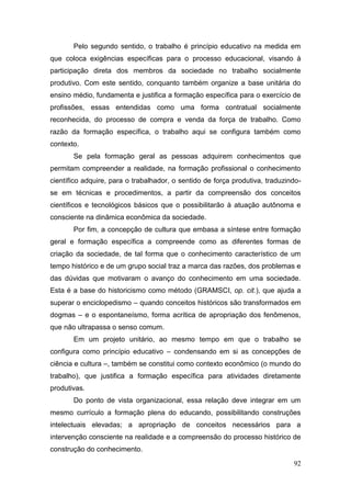 92
Pelo segundo sentido, o trabalho é princípio educativo na medida em
que coloca exigências específicas para o processo educacional, visando à
participação direta dos membros da sociedade no trabalho socialmente
produtivo. Com este sentido, conquanto também organize a base unitária do
ensino médio, fundamenta e justifica a formação específica para o exercício de
profissões, essas entendidas como uma forma contratual socialmente
reconhecida, do processo de compra e venda da força de trabalho. Como
razão da formação específica, o trabalho aqui se configura também como
contexto.
Se pela formação geral as pessoas adquirem conhecimentos que
permitam compreender a realidade, na formação profissional o conhecimento
científico adquire, para o trabalhador, o sentido de força produtiva, traduzindo-
se em técnicas e procedimentos, a partir da compreensão dos conceitos
científicos e tecnológicos básicos que o possibilitarão à atuação autônoma e
consciente na dinâmica econômica da sociedade.
Por fim, a concepção de cultura que embasa a síntese entre formação
geral e formação específica a compreende como as diferentes formas de
criação da sociedade, de tal forma que o conhecimento característico de um
tempo histórico e de um grupo social traz a marca das razões, dos problemas e
das dúvidas que motivaram o avanço do conhecimento em uma sociedade.
Esta é a base do historicismo como método (GRAMSCI, op. cit.), que ajuda a
superar o enciclopedismo – quando conceitos históricos são transformados em
dogmas – e o espontaneísmo, forma acrítica de apropriação dos fenômenos,
que não ultrapassa o senso comum.
Em um projeto unitário, ao mesmo tempo em que o trabalho se
configura como princípio educativo – condensando em si as concepções de
ciência e cultura –, também se constitui como contexto econômico (o mundo do
trabalho), que justifica a formação específica para atividades diretamente
produtivas.
Do ponto de vista organizacional, essa relação deve integrar em um
mesmo currículo a formação plena do educando, possibilitando construções
intelectuais elevadas; a apropriação de conceitos necessários para a
intervenção consciente na realidade e a compreensão do processo histórico de
construção do conhecimento.
 