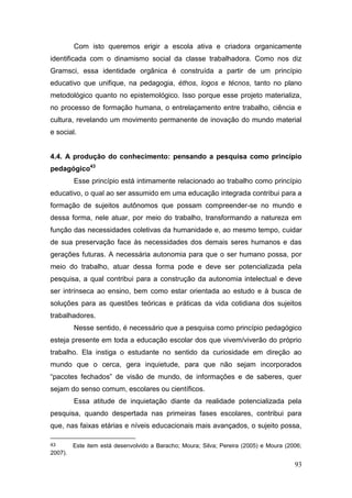 93
Com isto queremos erigir a escola ativa e criadora organicamente
identificada com o dinamismo social da classe trabalhadora. Como nos diz
Gramsci, essa identidade orgânica é construída a partir de um princípio
educativo que unifique, na pedagogia, éthos, logos e técnos, tanto no plano
metodológico quanto no epistemológico. Isso porque esse projeto materializa,
no processo de formação humana, o entrelaçamento entre trabalho, ciência e
cultura, revelando um movimento permanente de inovação do mundo material
e social.
4.4. A produção do conhecimento: pensando a pesquisa como princípio
pedagógico43
Esse princípio está intimamente relacionado ao trabalho como princípio
educativo, o qual ao ser assumido em uma educação integrada contribui para a
formação de sujeitos autônomos que possam compreender-se no mundo e
dessa forma, nele atuar, por meio do trabalho, transformando a natureza em
função das necessidades coletivas da humanidade e, ao mesmo tempo, cuidar
de sua preservação face às necessidades dos demais seres humanos e das
gerações futuras. A necessária autonomia para que o ser humano possa, por
meio do trabalho, atuar dessa forma pode e deve ser potencializada pela
pesquisa, a qual contribui para a construção da autonomia intelectual e deve
ser intrínseca ao ensino, bem como estar orientada ao estudo e à busca de
soluções para as questões teóricas e práticas da vida cotidiana dos sujeitos
trabalhadores.
Nesse sentido, é necessário que a pesquisa como princípio pedagógico
esteja presente em toda a educação escolar dos que vivem/viverão do próprio
trabalho. Ela instiga o estudante no sentido da curiosidade em direção ao
mundo que o cerca, gera inquietude, para que não sejam incorporados
“pacotes fechados” de visão de mundo, de informações e de saberes, quer
sejam do senso comum, escolares ou científicos.
Essa atitude de inquietação diante da realidade potencializada pela
pesquisa, quando despertada nas primeiras fases escolares, contribui para
que, nas faixas etárias e níveis educacionais mais avançados, o sujeito possa,
43 Este item está desenvolvido a Baracho; Moura; Silva; Pereira (2005) e Moura (2006;
2007).
 