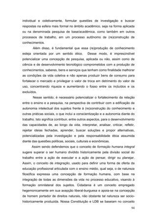 94
individual e coletivamente, formular questões de investigação e buscar
respostas na esfera mais formal no âmbito acadêmico, seja na forma aplicada
ou na denominada pesquisa de base/acadêmica, como também em outros
processos de trabalho, em um processo autônomo de (re)construção de
conhecimentos.
Além disso, é fundamental que essa (re)produção de conhecimento
esteja orientada por um sentido ético. Desse modo, é imprescindível
potencializar uma concepção de pesquisa, aplicada ou não, assim como de
ciência e de desenvolvimento tecnológico comprometidos com a produção de
conhecimentos, saberes, bens e serviços que tenham como finalidade melhorar
as condições da vida coletiva e não apenas produzir bens de consumo para
fortalecer o mercado e privilegiar o valor de troca em detrimento do valor de
uso, concentrando riqueza e aumentando o fosso entre os incluídos e os
excluídos.
Nesse sentido, é necessário potencializar o fortalecimento da relação
entre o ensino e a pesquisa, na perspectiva de contribuir com a edificação da
autonomia intelectual dos sujeitos frente à (re)construção do conhecimento e
outras práticas sociais, o que inclui a conscientização e a autonomia diante do
trabalho. Isto significa contribuir, entre outros aspectos, para o desenvolvimento
das capacidades de, ao longo da vida, interpretar, analisar, criticar, refletir,
rejeitar ideias fechadas, aprender, buscar soluções e propor alternativas,
potencializadas pela investigação e pela responsabilidade ética assumida
diante das questões políticas, sociais, culturais e econômicas.
Assim sendo defendemos que o conceito de formação humana integral
sugere superar o ser humano dividido historicamente pela divisão social do
trabalho entre a ação de executar e a ação de pensar, dirigir ou planejar.
Assim, o conceito de integração, usado para definir uma forma de oferta da
educação profissional articulada com o ensino médio, qual seja, o de natureza
filosófica expressa uma concepção de formação humana, com base na
integração de todas as dimensões da vida no processo educativo, visando à
formação omnilateral dos sujeitos. Cidadania é um conceito empregado
hegemonicamente em sua acepção liberal-burguesa e apoia-se na concepção
de homem portador de direitos naturais, não obstante tal natureza ser socio-
historicamente produzida. Nossa Constituição e LDB se baseiam no conceito
 