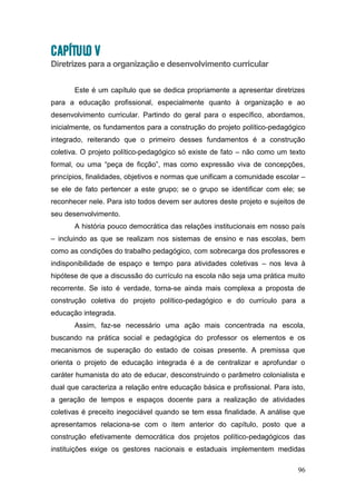 96
CAPÍTULO V
Diretrizes para a organização e desenvolvimento curricular
Este é um capítulo que se dedica propriamente a apresentar diretrizes
para a educação profissional, especialmente quanto à organização e ao
desenvolvimento curricular. Partindo do geral para o específico, abordamos,
inicialmente, os fundamentos para a construção do projeto político-pedagógico
integrado, reiterando que o primeiro desses fundamentos é a construção
coletiva. O projeto político-pedagógico só existe de fato – não como um texto
formal, ou uma “peça de ficção”, mas como expressão viva de concepções,
princípios, finalidades, objetivos e normas que unificam a comunidade escolar –
se ele de fato pertencer a este grupo; se o grupo se identificar com ele; se
reconhecer nele. Para isto todos devem ser autores deste projeto e sujeitos de
seu desenvolvimento.
A história pouco democrática das relações institucionais em nosso país
– incluindo as que se realizam nos sistemas de ensino e nas escolas, bem
como as condições do trabalho pedagógico, com sobrecarga dos professores e
indisponibilidade de espaço e tempo para atividades coletivas – nos leva à
hipótese de que a discussão do currículo na escola não seja uma prática muito
recorrente. Se isto é verdade, torna-se ainda mais complexa a proposta de
construção coletiva do projeto político-pedagógico e do currículo para a
educação integrada.
Assim, faz-se necessário uma ação mais concentrada na escola,
buscando na prática social e pedagógica do professor os elementos e os
mecanismos de superação do estado de coisas presente. A premissa que
orienta o projeto de educação integrada é a de centralizar e aprofundar o
caráter humanista do ato de educar, desconstruindo o parâmetro colonialista e
dual que caracteriza a relação entre educação básica e profissional. Para isto,
a geração de tempos e espaços docente para a realização de atividades
coletivas é preceito inegociável quando se tem essa finalidade. A análise que
apresentamos relaciona-se com o item anterior do capítulo, posto que a
construção efetivamente democrática dos projetos político-pedagógicos das
instituições exige os gestores nacionais e estaduais implementem medidas
 