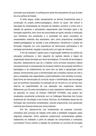 97
concretas que produzam a confiança por parte dos educadores de que se trata
de uma política de Estado.
O texto segue, então, apresentando os demais fundamentos para a
construção do projeto político-pedagógico, dentre os quais: não reduzir a
educação às necessidades do mercado de trabalho; construir e contar com a
adesão de gestores e educadores responsáveis pela formação geral e da
formação específica, bem como da comunidade em geral; articular a instituição
com familiares dos estudantes e a sociedade em geral; considerar as
necessidades materiais dos estudantes, bem como proporcionar condições
didático-pedagógicas às escolas e aos professores; transformar o projeto de
formação integrada em uma experiência de democracia participativa e de
recriação permanente; resgatar a escola como um lugar de memória.
A fim de subsidiar o gestor para a organização sistêmica da política de
educação profissional, o item seguinte do capítulo aborda a lógica da
organização dessa formação por eixos tecnológicos. O conceito de tecnologia é
discutido, destacando-se que ter o trabalho como princípio educativo implica
necessariamente a compreensão do processo histórico de produção científica e
tecnológica e do entendimento de como tem se dado a apropriação social
desses conhecimentos para a transformação das condições naturais da vida e
para a ampliação das capacidades e potencialidades e dos sentidos humanos.
Esta forma de estruturação do currículo requer a identificação das tecnologias
que se encontram associadas na produção de um da bem ou um serviço sem
reter-se na especificidade de sua aplicação nos respectivos setores.
Reiteramos que Os eixos tecnológicos e suas respectivas matrizes encontram-
se descritos no anexo do Parecer CNE/CES 277/2006, mas podem ser
atualizados anualmente juntamente com os Catálogos Nacionais dos Cursos
Superiores de Tecnologia e dos Cursos Técnicos. As finalidades desse tipo de
formação são novamente consideradas, visando proporcionar uma apreensão
coerente dos diversos temas que vimos tratando.
Por fim, detivemo-nos nos fundamentos da proposta curricular,
orientados pelo princípio da relação entre parte e totalidade instigadas pelas
seguintes perguntas: Como podemos proporcionar compreensões globais,
totalizantes da realidade a partir da seleção de componentes e conteúdos
curriculares? Como orientar a seleção de conteúdos no currículo da formação
 
