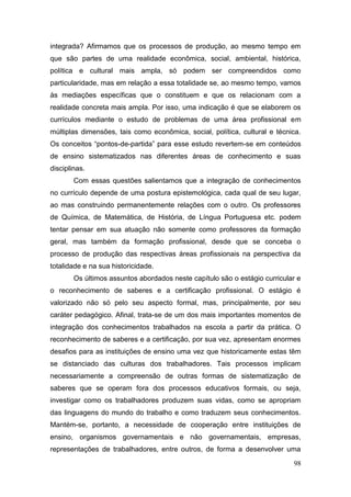 98
integrada? Afirmamos que os processos de produção, ao mesmo tempo em
que são partes de uma realidade econômica, social, ambiental, histórica,
política e cultural mais ampla, só podem ser compreendidos como
particularidade, mas em relação a essa totalidade se, ao mesmo tempo, vamos
às mediações específicas que o constituem e que os relacionam com a
realidade concreta mais ampla. Por isso, uma indicação é que se elaborem os
currículos mediante o estudo de problemas de uma área profissional em
múltiplas dimensões, tais como econômica, social, política, cultural e técnica.
Os conceitos “pontos-de-partida” para esse estudo revertem-se em conteúdos
de ensino sistematizados nas diferentes áreas de conhecimento e suas
disciplinas.
Com essas questões salientamos que a integração de conhecimentos
no currículo depende de uma postura epistemológica, cada qual de seu lugar,
ao mas construindo permanentemente relações com o outro. Os professores
de Química, de Matemática, de História, de Língua Portuguesa etc. podem
tentar pensar em sua atuação não somente como professores da formação
geral, mas também da formação profissional, desde que se conceba o
processo de produção das respectivas áreas profissionais na perspectiva da
totalidade e na sua historicidade.
Os últimos assuntos abordados neste capítulo são o estágio curricular e
o reconhecimento de saberes e a certificação profissional. O estágio é
valorizado não só pelo seu aspecto formal, mas, principalmente, por seu
caráter pedagógico. Afinal, trata-se de um dos mais importantes momentos de
integração dos conhecimentos trabalhados na escola a partir da prática. O
reconhecimento de saberes e a certificação, por sua vez, apresentam enormes
desafios para as instituições de ensino uma vez que historicamente estas têm
se distanciado das culturas dos trabalhadores. Tais processos implicam
necessariamente a compreensão de outras formas de sistematização de
saberes que se operam fora dos processos educativos formais, ou seja,
investigar como os trabalhadores produzem suas vidas, como se apropriam
das linguagens do mundo do trabalho e como traduzem seus conhecimentos.
Mantém-se, portanto, a necessidade de cooperação entre instituições de
ensino, organismos governamentais e não governamentais, empresas,
representações de trabalhadores, entre outros, de forma a desenvolver uma
 