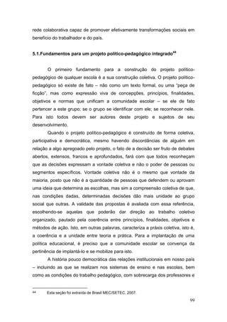99
rede colaborativa capaz de promover efetivamente transformações sociais em
benefício do trabalhador e do país.
5.1.Fundamentos para um projeto político-pedagógico integrado44
O primeiro fundamento para a construção do projeto político-
pedagógico de qualquer escola é a sua construção coletiva. O projeto político-
pedagógico só existe de fato – não como um texto formal, ou uma “peça de
ficção”, mas como expressão viva de concepções, princípios, finalidades,
objetivos e normas que unificam a comunidade escolar – se ele de fato
pertencer a este grupo; se o grupo se identificar com ele; se reconhecer nele.
Para isto todos devem ser autores deste projeto e sujeitos de seu
desenvolvimento.
Quando o projeto político-pedagógico é construído de forma coletiva,
participativa e democrática, mesmo havendo discordâncias de alguém em
relação a algo apregoado pelo projeto, o fato de a decisão ser fruto de debates
abertos, extensos, francos e aprofundados, fará com que todos reconheçam
que as decisões expressam a vontade coletiva e não o poder de pessoas ou
segmentos específicos. Vontade coletiva não é o mesmo que vontade da
maioria, posto que não é a quantidade de pessoas que defendem ou aprovam
uma ideia que determina as escolhas, mas sim a compreensão coletiva de que,
nas condições dadas, determinadas decisões dão mais unidade ao grupo
social que outras. A validade das propostas é avaliada com essa referência,
escolhendo-se aquelas que poderão dar direção ao trabalho coletivo
organizado, pautado pela coerência entre princípios, finalidades, objetivos e
métodos de ação. Isto, em outras palavras, caracteriza a práxis coletiva, isto é,
a coerência e a unidade entre teoria e prática. Para a implantação de uma
política educacional, é preciso que a comunidade escolar se convença da
pertinência de implantá-lo e se mobilize para isto.
A história pouco democrática das relações institucionais em nosso país
– incluindo as que se realizam nos sistemas de ensino e nas escolas, bem
como as condições do trabalho pedagógico, com sobrecarga dos professores e
44 Esta seção foi extraída de Brasil MEC/SETEC, 2007.
 