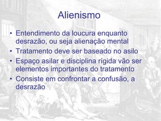 Entendimento da loucura enquanto desrazão, ou seja alienação mental Tratamento deve ser baseado no asilo Espaço asilar e disciplina rígida vão ser elementos importantes do tratamento Consiste em confrontar a confusão, a desrazão Alienismo  
