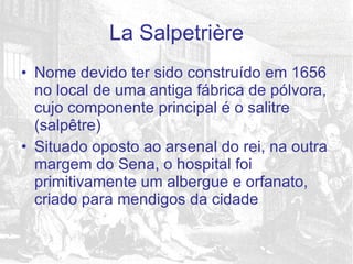 Nome devido ter sido construído em 1656 no local de uma antiga fábrica de pólvora, cujo componente principal é o salitre (salpêtre) Situado oposto ao arsenal do rei, na outra margem do Sena, o hospital foi primitivamente um albergue e orfanato, criado para mendigos da cidade  La Salpetrière 