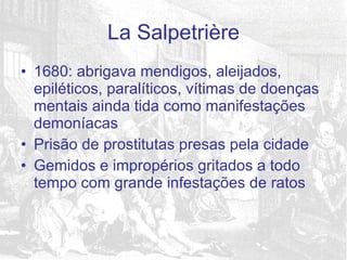1680: abrigava mendigos, aleijados, epiléticos, paralíticos, vítimas de doenças mentais ainda tida como manifestações demoníacas Prisão de prostitutas presas pela cidade Gemidos e impropérios gritados a todo tempo com grande infestações de ratos La Salpetrière 
