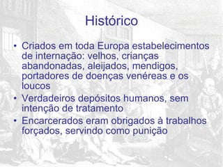 Criados em toda Europa estabelecimentos de internação: velhos, crianças abandonadas, aleijados, mendigos, portadores de doenças venéreas e os loucos Verdadeiros depósitos humanos, sem intenção de tratamento Encarcerados eram obrigados à trabalhos forçados, servindo como punição Histórico 