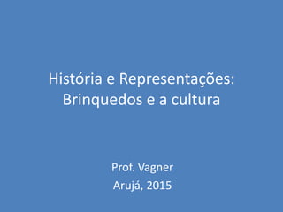 História e Representações:
Brinquedos e a cultura
Prof. Vagner
Arujá, 2015
 