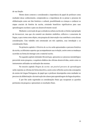 10
de sua função.
Dentro deste contexto e considerando a importância do papel do professor como
mediador desse conhecimento, compreende-se a importância de se pensar o processo de
alfabetização como um fato histórico e cultural, possibilitando as crianças a conhecer as
etapas cruciais da história da escrita, extraindo benefícios significativos para suas
aprendizagens escolares e para seu desenvolvimento social.
Mediante a convicção de que a entrada na cultura escrita não se limita à apropriação
do ler-escrever, mas que ela constrói um domínio simbólico, reflexivo e consciente da
língua, e que a toma como objeto, esta pesquisa de intervenção visa contribuir a cerca dessas
considerações. Este trabalho está estruturado em três capítulos, essa introdução e as
considerações finais.
No primeiro capítulo A História da escrita serão apresentados o percurso histórico
da escrita, os diferentes suportes que acompanharam sua evolução, assim como as mudanças
ocorridas na forma de interagir com o material escrito.
No segundo capítulo intitulado Metodologia, apresenta-se o processo metodológico
percorrido nesta pesquisa, a sequência didática das oficinas desenvolvidas, assim como os
instrumentos utilizados na realização das mesmas.
No terceiro capítulo Origem da escrita: um possível percurso de aprendizagem
serão expostas as oficinas de forma descritiva, assim como reflexões acerca das concepções
do ensino da Língua Portuguesa, do papel que o professor desempenha como mediador no
processo de alfabetização e da motivação dos alunos para aprendizagem da língua da prática.
E por fim serão registradas as considerações finais que recuperam as questões
pertinentes da pesquisa e apresentam os resultados finais.
 