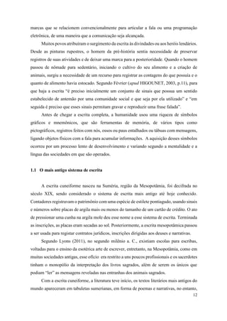 12
marcas que se relacionem convencionalmente para articular a fala ou uma programação
eletrônica, de uma maneira que a comunicação seja alcançada.
Muitos povos atribuíram o surgimento da escrita às divindades ou aos heróis lendários.
Desde as pinturas rupestres, o homem da pré-história sentia necessidade de preservar
registros de suas atividades e de deixar uma marca para a posterioridade. Quando o homem
passou de nômade para sedentário, iniciando o cultivo do seu alimento e a criação de
animais, surgiu a necessidade de um recurso para registrar as contagens do que possuía e o
quanto de alimento havia estocado. Segundo Février (apud HIGOUNET, 2003, p.11), para
que haja a escrita “é preciso inicialmente um conjunto de sinais que possua um sentido
estabelecido de antemão por uma comunidade social e que seja por ela utilizado” e “em
seguida é preciso que esses sinais permitam gravar e reproduzir uma frase falada”.
Antes de chegar a escrita completa, a humanidade usou uma riqueza de símbolos
gráficos e mnemônicos, que são ferramentas de memória, de vários tipos como
pictográficos, registros feitos com nós, ossos ou paus entalhados ou tábuas com mensagens,
ligando objetos físicos com a fala para acumular informações. A aquisição desses símbolos
ocorreu por um processo lento de desenvolvimento e variando segundo a mentalidade e a
língua das sociedades em que são operados.
1.1 O mais antigo sistema de escrita
A escrita cuneiforme nasceu na Suméria, região da Mesopotâmia, foi decifrada no
século XIX, sendo considerado o sistema de escrita mais antigo até hoje conhecido.
Contadores registravam o patrimônio com uma espécie de estilete pontiagudo, usando sinais
e números sobre placas de argila mais ou menos do tamanho de um cartão de crédito. O ato
de pressionar uma cunha na argila mole deu esse nome a esse sistema de escrita. Terminada
as inscrições, as placas eram secadas ao sol. Posteriormente, a escrita mesopotâmica passou
a ser usada para registar contratos jurídicos, inscrições dirigidas aos deuses e narrativas.
Segundo Lyons (2011), no segundo milênio a. C., existiam escolas para escribas,
voltadas para o ensino da esotérica arte de escrever, entretanto, na Mesopotâmia, como em
muitas sociedades antigas, esse ofício era restrito a uns poucos profissionais e os sacerdotes
tinham o monopólio da interpretação dos livros sagrados, além de serem os únicos que
podiam “ler” as mensagens reveladas nas entranhas dos animais sagrados.
Com a escrita cuneiforme, a literatura teve início, os textos literários mais antigos do
mundo apareceram em tabuletas sumerianas, em forma de poemas e narrativas, no entanto,
 