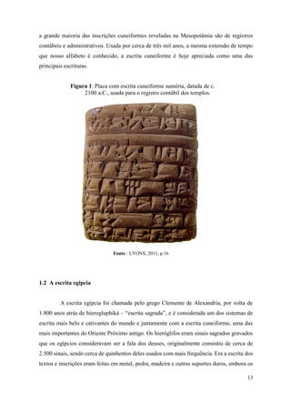 13
a grande maioria das inscrições cuneiformes reveladas na Mesopotâmia são de registros
contábeis e administrativos. Usada por cerca de três mil anos, a mesma extensão de tempo
que nosso alfabeto é conhecido, a escrita cuneiforme é hoje apreciada como uma das
principais escrituras.
Figura 1: Placa com escrita cuneiforme suméria, datada de c.
2100 a.C., usada para o registro contábil dos templos.
Fonte : LYONS, 2011, p.16
1.2 A escrita egípcia
A escrita egípcia foi chamada pelo grego Clemente de Alexandria, por volta de
1.800 anos atrás de hierogluphiká – “escrita sagrada”, e é considerada um dos sistemas de
escrita mais belo e cativantes do mundo e juntamente com a escrita cuneiforme, uma das
mais importantes do Oriente Próximo antigo. Os hieróglifos eram sinais sagrados gravados
que os egípcios consideravam ser a fala dos deuses, originalmente consistiu de cerca de
2.500 sinais, sendo cerca de quinhentos deles usados com mais frequência. Era a escrita dos
textos e inscrições eram feitas em metal, pedra, madeira e outros suportes duros, embora os
 