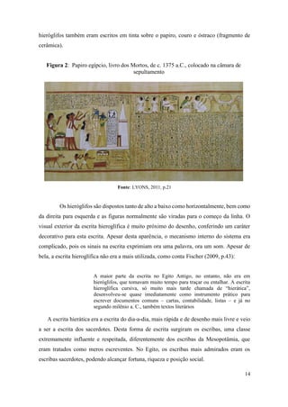 14
hieróglifos também eram escritos em tinta sobre o papiro, couro e óstraco (fragmento de
cerâmica).
Figura 2: Papiro egípcio, livro dos Mortos, de c. 1375 a.C., colocado na câmara de
sepultamento
Fonte: LYONS, 2011, p.21
Os hieróglifos são dispostos tanto de alto a baixo como horizontalmente, bem como
da direita para esquerda e as figuras normalmente são viradas para o começo da linha. O
visual exterior da escrita hieroglífica é muito próximo do desenho, conferindo um caráter
decorativo para esta escrita. Apesar desta aparência, o mecanismo interno do sistema era
complicado, pois os sinais na escrita exprimiam ora uma palavra, ora um som. Apesar de
bela, a escrita hieroglífica não era a mais utilizada, como conta Fischer (2009, p.43):
A maior parte da escrita no Egito Antigo, no entanto, não era em
hieróglifos, que tomavam muito tempo para traçar ou entalhar. A escrita
hieroglífica cursiva, só muito mais tarde chamada de “hierática”,
desenvolveu-se quase imediatamente como instrumento prático para
escrever documentos comuns – cartas, contabilidade, listas – e já no
segundo milênio a. C., também textos literários
A escrita hierática era a escrita do dia-a-dia, mais rápida e de desenho mais livre e veio
a ser a escrita dos sacerdotes. Desta forma de escrita surgiram os escribas, uma classe
extremamente influente e respeitada, diferentemente dos escribas da Mesopotâmia, que
eram tratados como meros escreventes. No Egito, os escribas mais admirados eram os
escribas sacerdotes, podendo alcançar fortuna, riqueza e posição social.
 