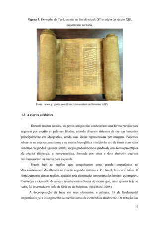 17
Figura 5: Exemplar da Torá, escrito no fim do século XII e início do século XIII,
encontrado na Itália.
Fonte: www.g1.globo.com (Foto: Universidade de Bolonha/ AFP)
1.3 A escrita alfabética
Durante muitos séculos, os povos antigos não conheceram uma forma precisa para
registrar por escrito as palavras faladas, criando diversos sistemas de escritas baseados
principalmente em ideografias, sendo suas ideias representadas por imagens. Podemos
observar na escrita cuneiforme e na escrita hieroglífica o início do uso de sinais com valor
fonético. Segundo Higounet (2003), surgiu gradualmente o quadro de uma forma prototípica
de escrita alfabética, a norte-semítica, formada por vinte e dois símbolos escritos
uniformemente da direita para esquerda.
Foram três as regiões que conquistaram uma grande importância no
desenvolvimento do alfabeto no fim do segundo milênio a. C., Israel, Fenícia e Aram. O
fortalecimento dessas regiões, ajudado pela eliminação temporária do domínio estrangeiro,
favoreceu a expansão da nova e revolucionária forma de escrita que, tanto quanto hoje se
sabe, foi inventada em solo da Síria ou da Palestina. (QUEIROZ, 2005.)
A decomposição da frase em seus elementos, a palavra, foi de fundamental
importância para o surgimento da escrita como ela é entendida atualmente. Da notação das
 