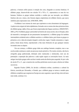 18
palavras, o homem enfim passou à notação dos sons, chegando as escritas fonéticas. O
alfabeto grego, desenvolvido nos séculos VI e VII a. C., representava os sons da voz
humana. Embora os gregos tenham recebido o credito por sua inovação, seu alfabeto
fonético não era o único, eles fizeram alguns empréstimos do alfabeto fenício, que usava
símbolos para representar sons. (FISCHER, 2009).
O alfabeto é um sistema de sinais que exprimem os sons elementares da linguagem.
A palavra tem origem do latim alphabetum, formado com os nomes das duas primeiras letras
do alfabeto grego, alpha e beta, que foram emprestadas das línguas semíticas. (HIGOUNET,
2003, p.59). O alfabeto grego é primordial na história de nossa escrita e da civilização, além
de transmitir a mensagem de um pensamento incomparável, o alfabeto grego foi também
intermediário ocidental entre o alfabeto semítico e o alfabeto latino, pois foram os gregos os
primeiros a ter a ideia da notação integral e estrita das vogais. Usando consoantes e vogais
juntos, foram dessa forma, reproduzindo a fala mais fielmente do que qualquer sistema
inventado antes ou depois.
Em seu começo, o alfabeto grego tinha um catálogo bastante completo, mas a sua
escrita ainda continuava sendo um processo muito primitivo. Por muitos séculos, não havia
ortografia grega padronizada, distinção entre maiúsculas e minúsculas, nem uso de
pontuação e separação das palavras e cada região seguia as convenções locais. As mais
antigas inscrições gregas estão escritas à moda semita da direita para esquerda, foi por volta
do século IV a. C., que a maioria dos escribas preferiram escrever para a direita em linhas
sucessivas.
Segundo Fischer (2009), foi devido a influência militar, econômica e cultural da
Grécia, exercida por Alexandre, o Grande, que o alfabeto grego se tornou o modelo para
alfabetos completos que surgiram na Europa nos anos seguintes e que até hoje, dois mil anos
mais tarde, continua vivo.
 