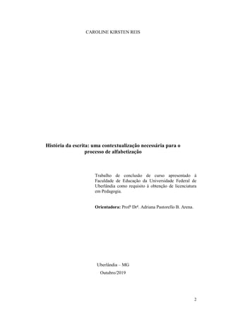 2
CAROLINE KIRSTEN REIS
História da escrita: uma contextualização necessária para o
processo de alfabetização
Trabalho de conclusão de curso apresentado à
Faculdade de Educação da Universidade Federal de
Uberlândia como requisito à obtenção de licenciatura
em Pedagogia.
Orientadora: Profa
Dra
. Adriana Pastorello B. Arena.
Uberlândia – MG
Outubro/2019
 